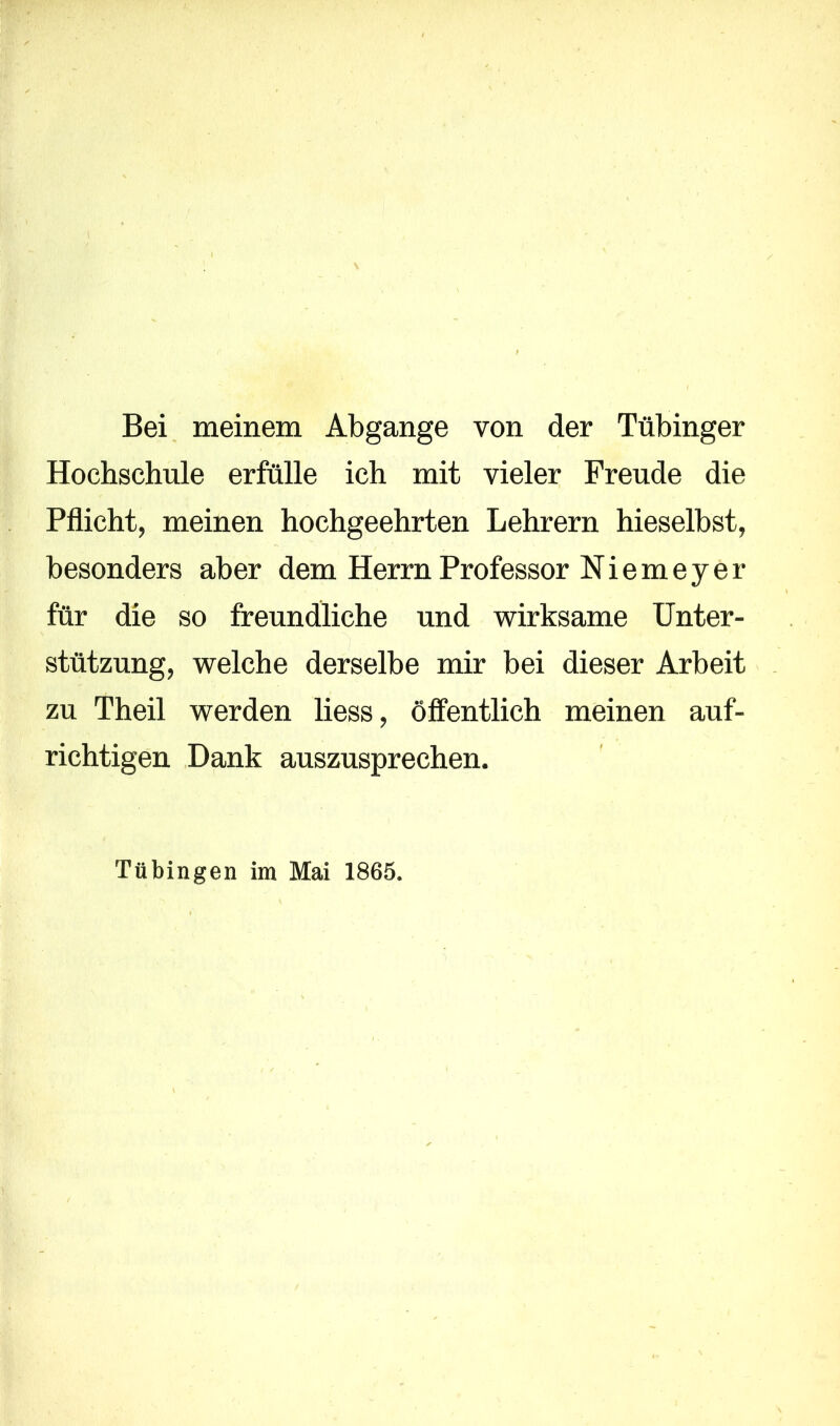 Bei meinem Abgänge von der Tübinger Hochschule erfülle ich mit vieler Freude die Pflicht, meinen hochgeehrten Lehrern hieselbst, besonders aber dem Herrn Professor Niemeyer für die so freundliche und wirksame Unter- stützung, welche derselbe mir bei dieser Arbeit zu Theil werden liess, öffentlich meinen auf- richtigen Dank auszusprechen. Tübingen im Mai 1865.