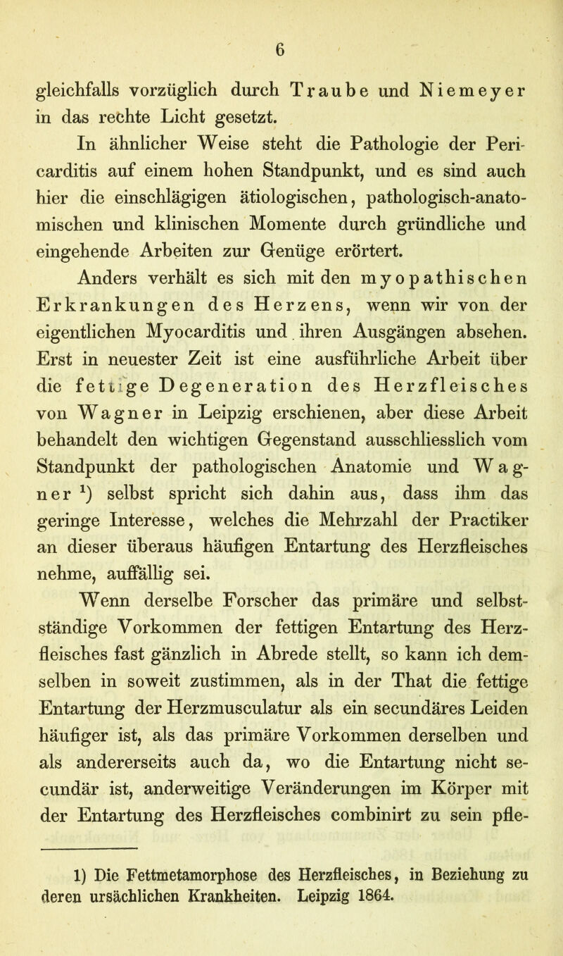 gleichfalls vorzüglich durch Traube und Niemeyer in das rechte Licht gesetzt. In ähnlicher Weise steht die Pathologie der Perf carditis auf einem hohen Standpunkt, und es sind auch hier die einschlägigen ätiologischen, pathologisch-anato- mischen und klinischen Momente durch gründliche und eingehende Arbeiten zur Genüge erörtert. Anders verhält es sich mit den myopathischen Erkrankungen des Herzens, wenn wir von der eigentlichen Myocarditis und ihren Ausgängen absehen. Erst in neuester Zeit ist eine ausführliche Arbeit über die fett ge Degeneration des Herzfleisches von Wagner in Leipzig erschienen, aber diese Arbeit behandelt den wichtigen Gegenstand ausschliesslich vom Standpunkt der pathologischen Anatomie und W a g- ner x) selbst spricht sich dahin aus, dass ihm das geringe Interesse, welches die Mehrzahl der Practiker an dieser überaus häufigen Entartung des Herzfleisches nehme, auffällig sei. Wenn derselbe Forscher das primäre und selbst- ständige Vorkommen der fettigen Entartung des Herz- fleisches fast gänzlich in Abrede stellt, so kann ich dem- selben in soweit zustimmen, als in der That die fettige Entartung der Herzmusculatur als ein secundäres Leiden häufiger ist, als das primäre Vorkommen derselben und als andererseits auch da, wo die Entartung nicht se- cundär ist, anderweitige Veränderungen im Körper mit der Entartung des Herzfleisches combinirt zu sein pfle- 1) Die Fettmetamorphose des Herzfleisches, in Beziehung zu deren ursächlichen Krankheiten. Leipzig 1864.