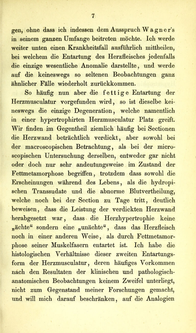 gen, ohne dass ich indessen dem Ausspruch Wagner’s in seinem ganzen Umfange beitreten möchte. Ich werde weiter unten einen Krankheitsfall ausführlich mittheilen, bei welchem die Entartung des Herzfleisches jedenfalls die einzige wesentliche Anomalie darstellte, und werde auf die keineswegs so seltenen Beobachtungen ganz ähnlicher Fälle wiederholt zurückkommen. So häufig nun aber die fettige Entartung der Herzmusculatur vorgefunden wird, so ist dieselbe kei- neswegs die einzige Degeneration, welche namentlich in einer hypertrophirten Herzmusculatur Platz greift. Wir finden im Gegentheil ziemlich häufig bei Sectionen die Herzwand beträchtlich verdickt, aber sowohl bei der macroscopischen Betrachtung, als bei der micro- scopischen Untersuchung derselben, entweder gar nicht oder doch nur sehr andeutungsweise im Zustand der Fettmetamorphose begriffen, trotzdem dass sowohl die Erscheinungen während des Lebens, als die hydropi- schen Transsudate und die abnorme Blutvertheilung, welche noch bei der Section zu Tage tritt, deutlich beweisen, dass die Leistung der verdickten Herzwand herabgesetzt war, dass die Herzhypertrophie keine „ächte“ sondern eine „unächte“, dass das Herzfleisch noch in einer anderen Weise, als durch Fettmetamor- phose seiner Muskelfasern entartet ist. Ich habe die histologischen Verhältnisse dieser zweiten Entartungs- form der Herzmusculatur, deren häufiges Vorkommen nach den Resultaten der klinischen und pathologisch- anatomischen Beobachtungen keinem Zweifel unterliegt, nicht zum Gegenstand meiner Forschungen gemacht, und will mich darauf beschränken, auf die Analogien