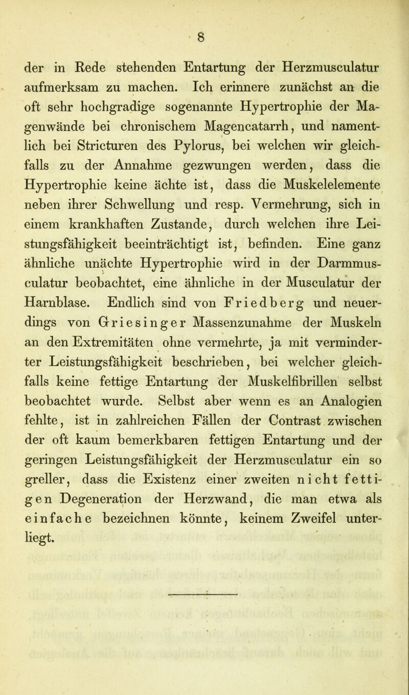 der in Rede stehenden Entartung der Herzmusculatur aufmerksam zu machen. Ich erinnere zunächst an die oft sehr hochgradige sogenannte Hypertrophie der Ma- genwände bei chronischem Magencatarrh, und nament- lich bei Stricturen des Pylorus, bei welchen wir gleich- falls zu der Annahme gezwungen werden, dass die Hypertrophie keine ächte ist, dass die Muskelelemente neben ihrer Schwellung und resp. Vermehrung, sich in einem krankhaften Zustande, durch welchen ihre Lei- stungsfähigkeit beeinträchtigt ist, befinden. Eine ganz ähnliche unächte Hypertrophie wird in der Darmmus- culatur beobachtet, eine ähnliche in der Musculatur der Harnblase. Endlich sind von Friedberg und neuer- dings von Griesinger Massenzunahme der Muskeln an den Extremitäten ohne vermehrte, ja mit verminder- ter Leistungsfähigkeit beschrieben, bei welcher gleich- falls keine fettige Entartung der Muskelfibrillen selbst beobachtet wurde. Selbst aber wenn es an Analogien fehlte, ist in zahlreichen Fällen der Contrast zwischen der oft kaum bemerkbaren fettigen Entartung und der geringen Leistungsfähigkeit der Herzmusculatur ein so greller, dass die Existenz einer zweiten nicht fetti- gen Degeneration der Herzwand, die man etwa als einfache bezeichnen könnte, keinem Zweifel unter- liegt.