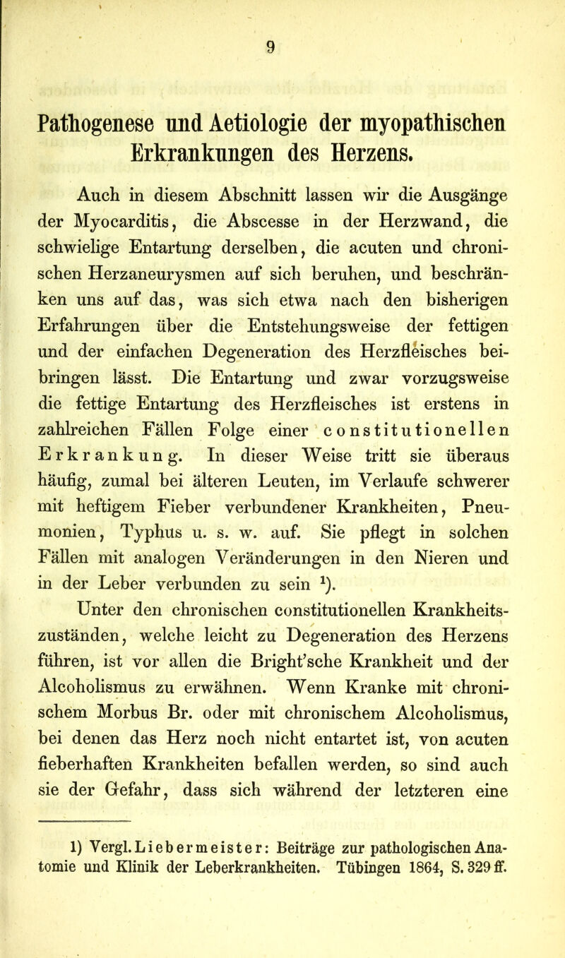 Pathogenese und Aetiologie der myopathisehen Erkrankungen des Herzens. Auch in diesem Abschnitt lassen wir die Ausgänge der Myocarditis, die Abscesse in der Herzwand, die schwielige Entartung derselben, die acuten und chroni- schen Herzaneurysmen auf sich beruhen, und beschrän- ken uns auf das, was sich etwa nach den bisherigen Erfahrungen über die Entstehungsweise der fettigen und der einfachen Degeneration des Herzfleisches bei- bringen lässt. Die Entartung und zwar vorzugsweise die fettige Entartung des Herzfleisches ist erstens in zahlreichen Fällen Folge einer constitutionellen Erkrankung. In dieser Weise tritt sie überaus häufig, zumal bei älteren Leuten, im Verlaufe schwerer mit heftigem Fieber verbundener Krankheiten, Pneu- monien, Typhus u. s. w. auf. Sie pflegt in solchen Fällen mit analogen Veränderungen in den Nieren und in der Leber verbunden zu sein 1). Unter den chronischen constitutionellen Krankheits- zuständen, welche leicht zu Degeneration des Herzens führen, ist vor allen die Bright’sche Krankheit und der Alcoholismus zu erwähnen. Wenn Kranke mit chroni- schem Morbus Br. oder mit chronischem Alcoholismus, bei denen das Herz noch nicht entartet ist, von acuten fieberhaften Krankheiten befallen werden, so sind auch sie der Gefahr, dass sich während der letzteren eine 1) Vergl.Liebermeister: Beiträge zur pathologischen Ana- tomie und Klinik der Leberkrankheiten. Tübingen 1864, S. 829 ff.