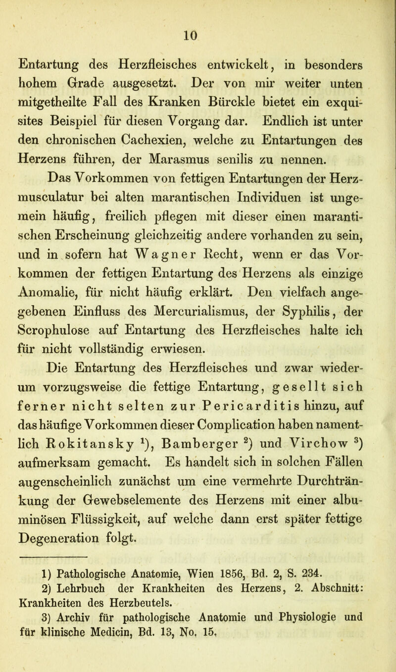 Entartung des Herzfleisches entwickelt, in besonders hohem Grade ausgesetzt. Der von mir weiter unten mitgetheilte Fall des Kranken Bürckle bietet ein exqui- sites Beispiel für diesen Vorgang dar. Endlich ist unter den chronischen Cachexien, welche zu Entartungen des Herzens führen, der Marasmus senilis zu nennen. Das Vorkommen von fettigen Entartungen der Herz- musculatur bei alten marantischen Individuen ist unge- mein häufig, freilich pflegen mit dieser einen maranti- schen Erscheinung gleichzeitig andere vorhanden zu sein, und in sofern hat Wagner Recht, wenn er das Vor- kommen der fettigen Entartung des Herzens als einzige Anomalie, für nicht häufig erklärt. Den vielfach ange- gebenen Einfluss des Mercurialismus, der Syphilis, der Scrophulose auf Entartung des Herzfleisches halte ich für nicht vollständig erwiesen. Die Entartung des Herzfleisches und zwar wieder- um vorzugsweise die fettige Entartung, gesellt sich ferner nicht selten zur Pericarditis hinzu, auf das häufige Vorkommen dieser Complication haben nament- lich Rokitansky *), Bamberger 1 2) und Virchow 3) aufmerksam gemacht. Es handelt sich in solchen Fällen augenscheinlich zunächst um eine vermehrte Durchträn- kung der Gewebselemente des Herzens mit einer albu- minösen Flüssigkeit, auf weiche dann erst später fettige Degeneration folgt. 1) Pathologische Anatomie, Wien 1856, Bd. 2, S. 234. 2) Lehrbuch der Krankheiten des Herzens, 2. Abschnitt: Krankheiten des Herzbeutels. 3) Archiv für pathologische Anatomie und Physiologie und für klinische Medicin, Bd. 13, No, 15,