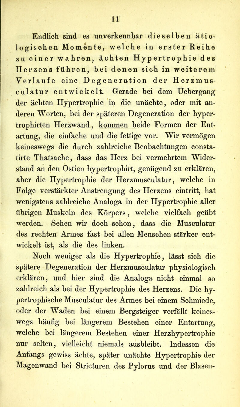 Endlich sind es unverkennbar dieselben ätio- logischen Momente, welche in erster Reihe zu einer wahren, ächten Hypertrophie des Herzens führen, bei denen sich in weiterem Verlaufe eine Degeneration der Herzmus- culatur entwickelt. Gerade bei dem Uebergang der ächten Hypertrophie in die unächte, oder mit an- deren Worten, bei der späteren Degeneration der hyper- trophirten Herzwand, kommen beide Formen der Ent- artung, die einfache und die fettige vor. Wir vermögen keineswegs die durch zahlreiche Beobachtungen consta- tirte Thatsache, dass das Herz bei vermehrtem Wider- stand an den Ostien hypertrophirt, genügend zu erklären, aber die Hypertrophie der Herzmusculatur, welche in Folge verstärkter Anstrengung des Herzens eintritt, hat wenigstens zahlreiche Analoga in der Hypertrophie aller übrigen Muskeln des Körpers, welche vielfach geübt werden. Sehen wir doch schon, dass die Musculatur des rechten Armes fast bei allen Menschen stärker ent- wickelt ist, als die des linken. Noch weniger als die Hypertrophie, lässt sich die spätere Degeneration der Herzmusculatur physiologisch erklären, und hier sind die Analoga nicht einmal so zahlreich als bei der Hypertrophie des Herzens. Die hy- pertrophische Musculatur des Armes bei einem Schmiede, oder der Waden bei einem Bergsteiger verfällt keines- wegs häufig bei längerem Bestehen einer Entartung, welche bei längerem Bestehen einer Herzhypertrophie nur selten, vielleicht niemals ausbleibt. Indessen die Anfangs gewiss ächte, später unächte Hypertrophie der Magenwand bei Stricturen des Pylorus und der Blasen-