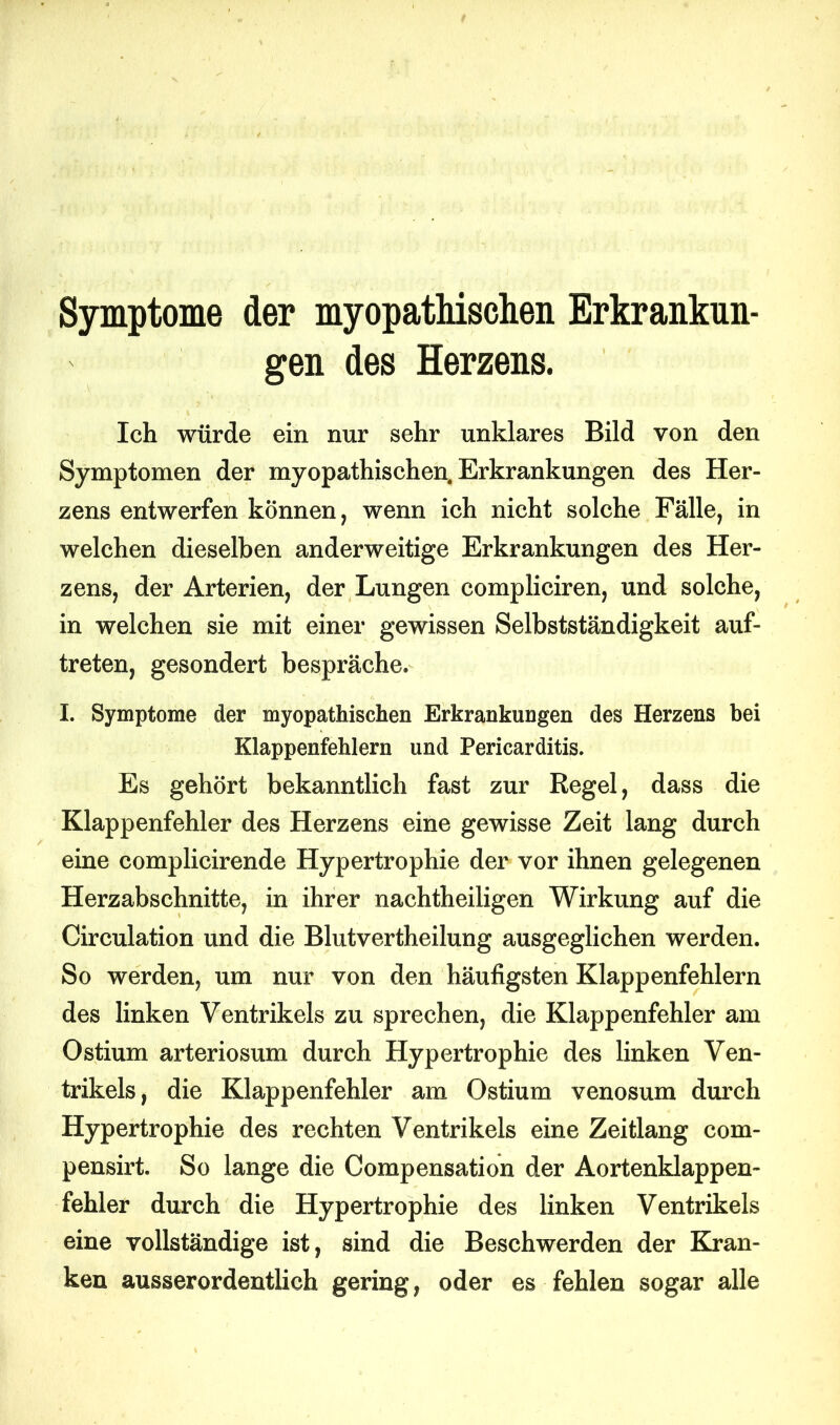 Symptome der myopathischen Erkrankun- gen des Herzens. Ich würde ein nur sehr unklares Bild von den Symptomen der myopathischen. Erkrankungen des Her- zens entwerfen können, wenn ich nicht solche Fälle, in welchen dieselben anderweitige Erkrankungen des Her- zens, der Arterien, der Lungen compliciren, und solche, in welchen sie mit einer gewissen Selbstständigkeit auf- treten, gesondert bespräche. I. Symptome der myopathischen Erkrankungen des Herzens bei Klappenfehlern und Pericarditis. Es gehört bekanntlich fast zur Regel, dass die Klappenfehler des Herzens eine gewisse Zeit lang durch eine complicirende Hypertrophie der vor ihnen gelegenen Herzabschnitte, in ihrer nachtheiligen Wirkung auf die Circulation und die Blutvertheilung ausgeglichen werden. So werden, um nur von den häufigsten Klappenfehlern des linken Ventrikels zu sprechen, die Klappenfehler am Ostium arteriosum durch Hypertrophie des linken Ven- trikels, die Klappenfehler am Ostium venosum durch Hypertrophie des rechten Ventrikels eine Zeitlang com- pensirt. So lange die Compensation der Aortenklappen- fehler durch die Hypertrophie des linken Ventrikels eine vollständige ist, sind die Beschwerden der Kran- ken ausserordentlich gering, oder es fehlen sogar alle