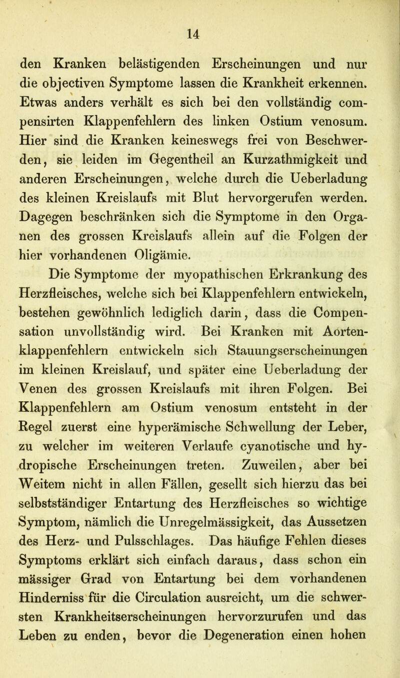 den Kranken belästigenden Erscheinungen und nur die objectiven Symptome lassen die Krankheit erkennen. Etwas anders verhält es sich bei den vollständig com- pensirten Klappenfehlern des linken Ostium venosum. Hier sind die Kranken keineswegs frei von Beschwer- den, sie leiden im Gegentheil an Kurzathmigkeit und anderen Erscheinungen, welche durch die Ueberladung des kleinen Kreislaufs mit Blut hervorgerufen werden. Dagegen beschränken sich die Symptome in den Orga- nen des grossen Kreislaufs allein auf die Folgen der hier vorhandenen Oligämie. Die Symptome der myopathischen Erkrankung des Herzfleisches, welche sich bei Klappenfehlern entwickeln, bestehen gewöhnlich lediglich darin, dass die Compen- sation unvollständig wird. Bei Kranken mit Aorten- klappenfehlern entwickeln sich Stauungserscheinungen im kleinen Kreislauf, und später eine Ueberladung der Venen des grossen Kreislaufs mit ihren Folgen. Bei Klappenfehlern am Ostium venosum entsteht in der Regel zuerst eine hyperämische Schwellung der Leber, zu welcher im weiteren Verlaufe cyanotische und hy- dropische Erscheinungen treten. Zuweilen, aber bei Weitem nicht in allen Fällen, gesellt sich hierzu das bei selbstständiger Entartung des Herzfleisches so wichtige Symptom, nämlich die Unregelmässigkeit, das Aussetzen des Herz- und Pulsschlages. Das häufige Fehlen dieses Symptoms erklärt sich einfach daraus, dass schon ein mässiger Grad von Entartung bei dem vorhandenen Hinderniss für die Circulation ausreicht, um die schwer- sten Krankheitserscheinungen hervorzurufen und das Leben zu enden, bevor die Degeneration einen hohen