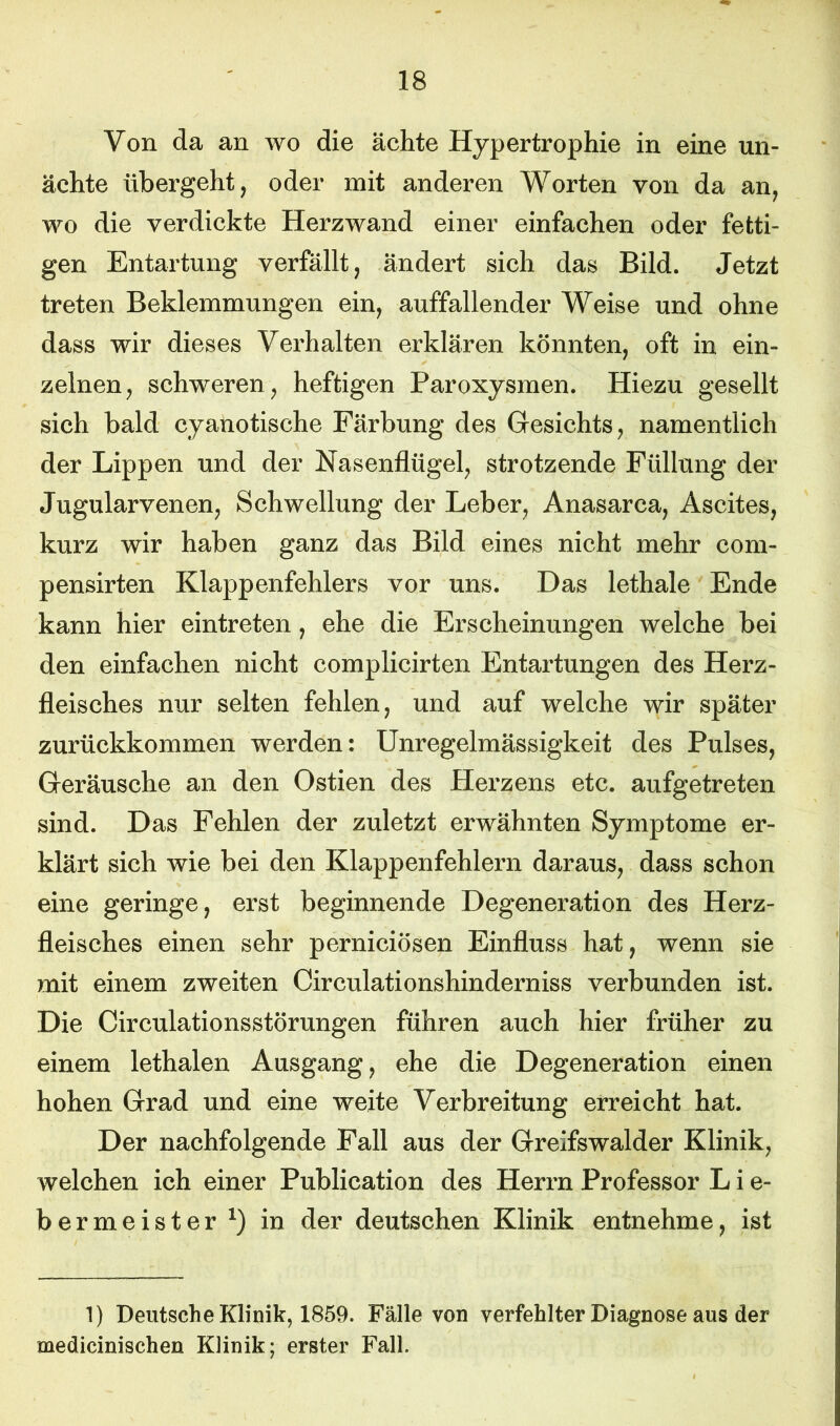 Von da an wo die ächte Hypertrophie in eine un- äehte übergeht, oder mit anderen Worten von da an, wo die verdickte Herzwand einer einfachen oder fetti- gen Entartung verfällt, ändert sich das Bild. Jetzt treten Beklemmungen ein, auffallender Weise und ohne dass wir dieses Verhalten erklären könnten, oft in ein- zelnen, schweren, heftigen Paroxysmen. Hiezu gesellt sich bald cyanotische Färbung des Gesichts, namentlich der Lippen und der Nasenflügel, strotzende Füllung der Jugularvenen, Schwellung der Leber, Anasarca, Ascites, kurz wir haben ganz das Bild eines nicht mehr com- pensirten Klappenfehlers vor uns. Das lethale Ende kann hier eintreten, ehe die Erscheinungen welche bei den einfachen nicht complicirten Entartungen des Herz- fleisches nur selten fehlen, und auf welche wir später zurückkommen werden: Unregelmässigkeit des Pulses, Geräusche an den Ostien des Herzens etc. aufgetreten sind. Das Fehlen der zuletzt erwähnten Symptome er- klärt sich wie bei den Klappenfehlern daraus, dass schon eine geringe, erst beginnende Degeneration des Herz- fleisches einen sehr perniciösen Einfluss hat, wenn sie mit einem zweiten Circulationshinderniss verbunden ist. Die Circulationsstörungen führen auch hier früher zu einem lethalen Ausgang, ehe die Degeneration einen hohen Grad und eine weite Verbreitung erreicht hat. Der nachfolgende Fall aus der Greifswalder Klinik, welchen ich einer Publication des Herrn Professor L i e- bermeister1) in der deutschen Klinik entnehme, ist 1) Deutsche Klinik, 1859. Fälle von verfehlter Diagnose aus der medicinischen Klinik; erster Fall.