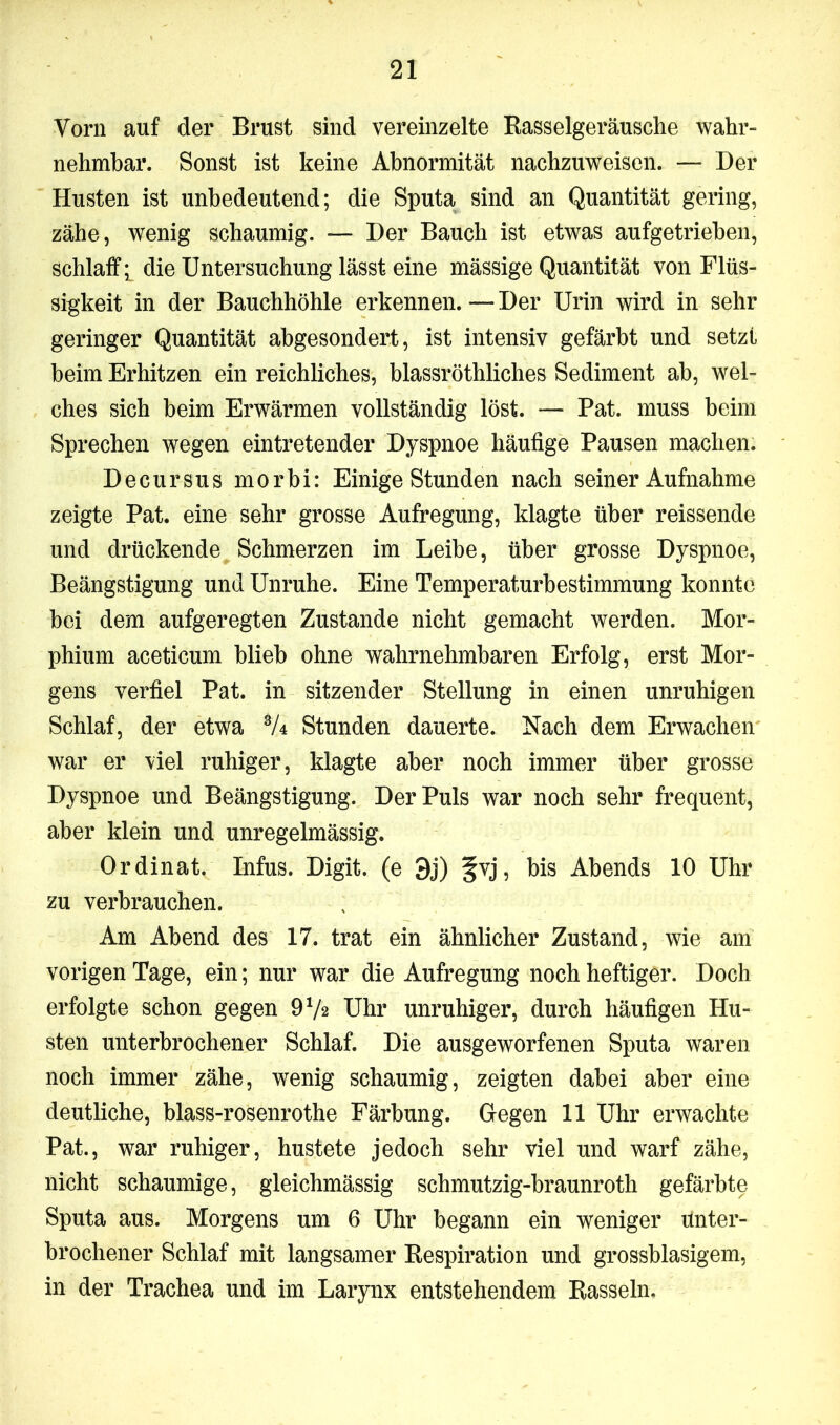 Vorn auf der Brust sind vereinzelte Rasselgeräusche wahr- nehmbar. Sonst ist keine Abnormität nachzuweisen. — Der Husten ist unbedeutend; die Sputa sind an Quantität gering, zähe, wenig schaumig. — Der Bauch ist etwas aufgetrieben, schlaff^ die Untersuchung lässt eine mässige Quantität von Flüs- sigkeit in der Bauchhöhle erkennen. — Der Urin wird in sehr geringer Quantität abgesondert, ist intensiv gefärbt und setzt beim Erhitzen ein reichliches, blassröthliches Sediment ab, wel- ches sich beim Erwärmen vollständig löst. — Pat. muss beim Sprechen wegen eintretender Dyspnoe häufige Pausen machen. Decursus morbi: Einige Stunden nach seiner Aufnahme zeigte Pat. eine sehr grosse Aufregung, klagte über reissende und drückende Schmerzen im Leibe, über grosse Dyspnoe, Beängstigung und Unruhe. Eine Temperaturbestimmung konnte bei dem aufgeregten Zustande nicht gemacht werden. Mor- phium aceticum blieb ohne wahrnehmbaren Erfolg, erst Mor- gens verfiel Pat. in sitzender Stellung in einen unruhigen Schlaf, der etwa 3A Stunden dauerte. Nach dem Erwachen war er viel ruhiger, klagte aber noch immer über grosse Dyspnoe und Beängstigung. Der Puls war noch sehr frequent, aber klein und unregelmässig. Ordinat, Infus. Digit, (e 3j) §yj, bis Abends 10 Uhr zu verbrauchen. Am Abend des 17. trat ein ähnlicher Zustand, wie am vorigen Tage, ein; nur war die Aufregung noch heftiger. Doch erfolgte schon gegen 972 Uhr unruhiger, durch häufigen Hu- sten unterbrochener Schlaf. Die ausgeworfenen Sputa waren noch immer zähe, wenig schaumig, zeigten dabei aber eine deutliche, blass-rosenrothe Färbung. Gegen 11 Uhr erwachte Pat., war ruhiger, hustete jedoch sehr viel und warf zähe, nicht schaumige, gleichmässig schmutzig-braunroth gefärbte Sputa aus. Morgens um 6 Uhr begann ein weniger unter- brochener Schlaf mit langsamer Respiration und grossblasigem, in der Trachea und im Larynx entstehendem Rasseln,