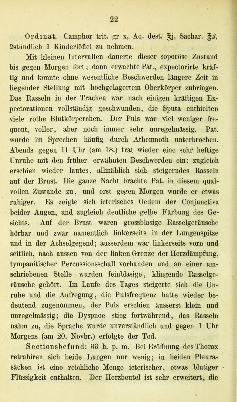 Ordinat. Camphör trit. gr x, Aq. dest. §j, Sachar. §/?, 2stündlich 1 Kinderlöffel zu nehmen. Mit kleinen Intervallen dauerte dieser soporöse Zustand bis gegen Morgen fort; dann erwachtePat., expectorirte kräf- tig und konnte ohne wesentliche Beschwerden längere Zeit in liegender Stellung mit hochgelagertem Oberkörper zubringen. Das Rasseln in der Trachea war nach einigen kräftigen Ex- pectorationen vollständig geschwunden, die Sputa enthielten viele rothe Blutkörperchen. Der Puls war viel weniger fre- quent, voller, aber noch immer sehr unregelmässig. Pat. wurde im Sprechen häufig durch Athemnoth unterbrochen. Abends gegen 11 Uhr (am 18.) trat wieder eine sehr heftige Unruhe mit den früher erwähnten Beschwerden ein; zugleich erschien wieder lautes, allmählich sich steigerndes Rasseln auf der Brust. Die ganze Nacht brachte Pat. in diesem qual- vollen Zustande zu, und erst gegen Morgen wurde er etwas ruhiger. Es zeigte sich icterisches Oedem der Conjunctiva beider Augen, und zugleich deutliche gelbe Färbung des Ge- sichts. Auf der Brust waren grossblasige Rasselgeräusche hörbar und zwar namentlich linkerseits in der Lungenspitze und in der Achselgegend; ausserdem war linkerseits vorn und seitlich, nach aussen von der linken Grenze der Herzdämpfung, tympanitischer Percussionsschall vorhanden und an einer um- schriebenen Stelle wurden feinblasige, klingende Rasselge- räusche gehört. Im Laufe des Tages steigerte sich die Un- ruhe und die Aufregung, die Pulsfrequenz hatte wieder be- deutend zugenommen, der Puls erschien äusserst klein und unregelmässig; die Dyspnoe stieg fortwährend, das Rasseln nahm zu, die Sprache wurde unverständlich und gegen 1 Uhr Morgens (am 20. Novbr.) erfolgte der Tod. Sectionsbefund: 33 h. p. m. Bei Eröffnung des Thorax retrahiren sich beide Lungen nur wenig; in beiden Pleura- säcken ist eine reichliche Menge icterischer, etwas blutiger Flüssigkeit enthalten. Der Herzbeutel ist sehr erweitert, die