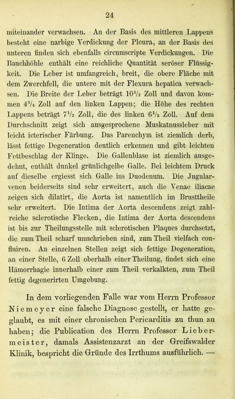 miteinander verwachsen. An der Basis des mittleren Lappens besteht eine narbige Verdickung der Pleura, an der Basis des unteren finden sich ebenfalls circumscripte Verdickungen. Die Bauchhöhle enthält eine reichliche Quantität seröser Flüssig- keit. Die Leber ist umfangreich, breit, die obere Fläche mit dem Zwerchfell, die untere mit der Flexura hepatica verwach- sen. Die Breite der Leber beträgt IOV2 Zoll und davon kom- men 43A Zoll auf den linken Lappen; die Höhe des rechten Lappens beträgt 7V2 Zoll, die des linken 6V2 Zoll. Auf dem Durchschnitt zeigt sich ausgesprochene Muskatnussleber mit leicht icterischer Färbung. Das Parenchym ist ziemlich derb, lässt fettige Degeneration deutlich erkennen und gibt leichten Fettbeschlag der Klinge. Die Gallenblase ist ziemlich ausge- dehnt, enthält dunkel grünlichgelbe Galle. Bei leichtem Druck auf dieselbe ergiesst sich Galle ins Duodenum. Die Jugular- venen beiderseits sind sehr erweitert, auch die Venae iliacae zeigen sich dilatirt, die Aorta ist namentlich im Brusttheile sehr erweitert. Die Intima der Aorta descendens zeigt zahl- reiche sclerotische Flecken, die Intima der Aorta descendens ist bis zur Theilungsstelle mit sclerotischen Plaques durchsetzt, die zumTheil scharf umschrieben sind, zumTheil vielfach con- fluiren. An einzelnen Stellen zeigt sich fettige Degeneration, an einer Stelle, 6 Zoll oberhalb einer Theilung, findet sich eine Hämorrhagie innerhalb einer zum Theil verkalkten, zum Theil fettig degenerirten Umgebung. In dem vorliegenden Falle war vom Herrn Professor Niemeyer eine falsche Diagnose gestellt, er hatte ge- glaubt, es mit einer chronischen Pericarditis zu thun zu haben; die Publication des Herrn Professor Lieber- meister, damals Assistenzarzt an der Greifswalder Klinik, bespricht die Gründe des Irrthums ausführlich. —