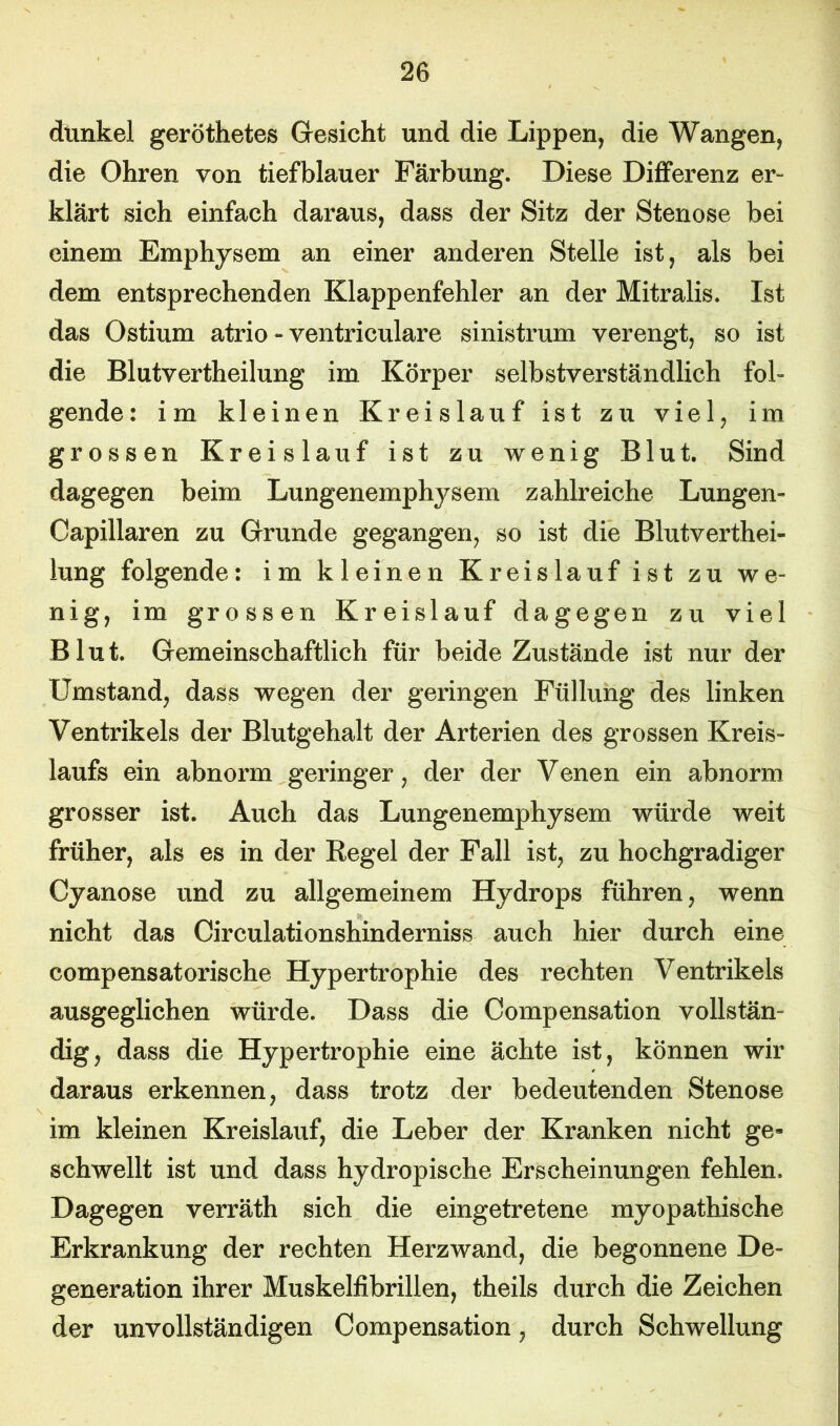 dunkel geröthetes Gesicht und die Lippen, die Wangen, die Ohren von tiefblauer Färbung. Diese Differenz er“ klärt sich einfach daraus, dass der Sitz der Stenose bei einem Emphysem an einer anderen Stelle ist, als bei dem entsprechenden Klappenfehler an der Mitralis. Ist das Ostium atrio - ventriculare sinistrum verengt, so ist die Blutvertheilung im Körper selbstverständlich fob gende: im kleinen Kreislauf ist zu viel, im grossen Kreislauf ist zu wenig Blut. Sind dagegen beim Lungenemphysem zahlreiche Lungen« Oapillaren zu Grunde gegangen, so ist die Blutverthei- lung folgende: im kleinen Kreislauf ist zu we- nig, im grossen Kreislauf dagegen zu viel Blut. Gemeinschaftlich für beide Zustände ist nur der Umstand, dass wegen der geringen Füllung des linken Ventrikels der Blutgehalt der Arterien des grossen Kreis- laufs ein abnorm geringer, der der Venen ein abnorm grosser ist. Auch das Lungenemphysem würde weit früher, als es in der Regel der Fall ist, zu hochgradiger Oyanose und zu allgemeinem Hydrops führen, wenn nicht das Circulationshinderniss auch hier durch eine compensatorische Hypertrophie des rechten Ventrikels ausgeglichen würde. Dass die Compensation vollstäm dig, dass die Hypertrophie eine ächte ist, können wir daraus erkennen, dass trotz der bedeutenden Stenose im kleinen Kreislauf, die Leber der Kranken nicht ge- schwellt ist und dass hydropische Erscheinungen fehlen. Dagegen verräth sich die eingetretene myopathische Erkrankung der rechten Herzwand, die begonnene De- generation ihrer Muskelfibrillen, theils durch die Zeichen der unvollständigen Compensation, durch Schwellung