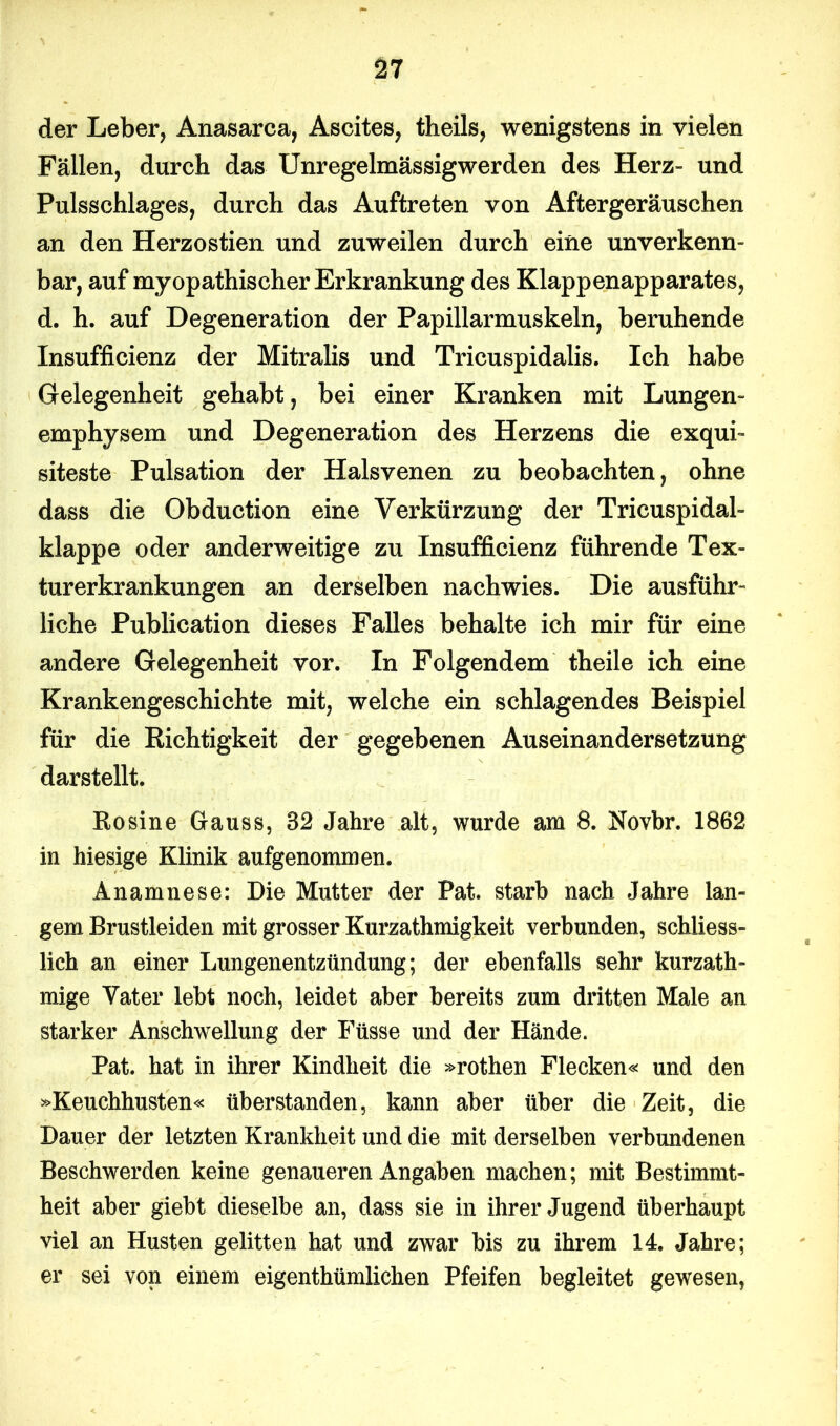 der Leber, Anasarca, Ascites, theils, wenigstens in vielen Fällen, durch das Unregelmässigwerden des Herz- und Pulsschlages, durch das Auftreten von Aftergeräuschen an den Herzostien und zuweilen durch eine unverkenn- bar, auf myopathischer Erkrankung des Klappenapparates, d. h. auf Degeneration der Papillarmuskeln, beruhende Insufficienz der Mitralis und Tricuspidalis. Ich habe Gelegenheit gehabt, bei einer Kranken mit Lungen- emphysem und Degeneration des Herzens die exqui- siteste Pulsation der Halsvenen zu beobachten, ohne dass die Obduction eine Verkürzung der Tricuspidal- klappe oder anderweitige zu Insufficienz führende Tex- turerkrankungen an derselben nachwies. Die ausführ- liche Publication dieses Falles behalte ich mir für eine andere Gelegenheit vor. In Folgendem theile ich eine Krankengeschichte mit, welche ein schlagendes Beispiel für die Richtigkeit der gegebenen Auseinandersetzung darstellt. Rosine Grauss, 32 Jahre alt, wurde am 8. Novbr. 1862 in hiesige Klinik aufgenommen. Anamnese: Die Mutter der Pat. starb nach Jahre lan- gem Brustleiden mit grosser Kurzathmigkeit verbunden, schliess- lich an einer Lungenentzündung; der ebenfalls sehr kurzath- mige Vater lebt noch, leidet aber bereits zum dritten Male an starker Anschwellung der Füsse und der Hände. Pat. hat in ihrer Kindheit die »rothen Flecken« und den »Keuchhusten« überstanden, kann aber über die Zeit, die Dauer der letzten Krankheit und die mit derselben verbundenen Beschwerden keine genaueren Angaben machen; mit Bestimmt- heit aber giebt dieselbe an, dass sie in ihrer Jugend überhaupt viel an Husten gelitten hat und zwar bis zu ihrem 14. Jahre; er sei von einem eigenthümlichen Pfeifen begleitet gewesen,