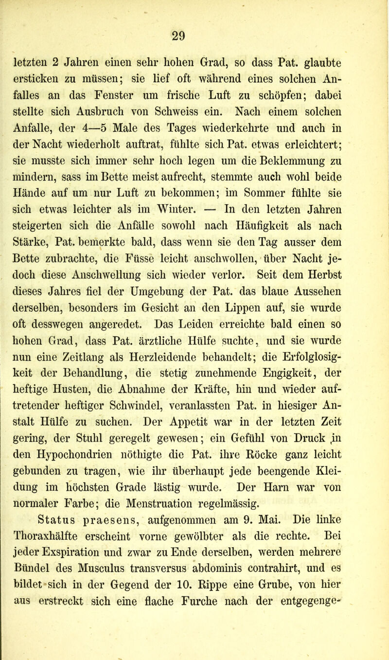 letzten 2 Jahren einen sehr hohen Grad, so dass Pat. glaubte ersticken zu müssen; sie lief oft während eines solchen An- falles an das Fenster um frische Luft zu schöpfen; dabei stellte sich Ausbruch von Schweiss ein. Nach einem solchen Anfalle, der 4—5 Male des Tages wiederkehrte und auch in der Nacht wiederholt auftrat, fühlte sich Pat. etwas erleichtert; sie musste sich immer sehr hoch legen um die Beklemmung zu mindern, sass im Bette meist aufrecht, stemmte auch wohl beide Hände auf um nur Luft zu bekommen; im Sommer fühlte sie sich etwas leichter als im Winter. — In den letzten Jahren steigerten sich die Anfälle sowohl nach Häufigkeit als nach Stärke, Pat. bemerkte bald, dass wenn sie den Tag ausser dem Bette zubrachte, die Füsse leicht anschwollen, über Nacht je- doch diese Anschwellung sich wieder verlor. Seit dem Herbst dieses Jahres fiel der Umgebung der Pat. das blaue Aussehen derselben, besonders im Gesicht an den Lippen auf, sie wurde oft desswegen angeredet. Das Leiden erreichte bald einen so hohen Grad, dass Pat. ärztliche Hülfe suchte, und sie wurde nun eine Zeitlang als Herzleidende behandelt; die Erfolglosig- keit der Behandlung, die stetig zunehmende Engigkeit, der heftige Husten, die Abnahme der Kräfte, hin und wieder auf- tretender heftiger Schwindel, veranlassten Pat. in hiesiger An- stalt Hülfe zu suchen. Der Appetit war in der letzten Zeit gering, der Stuhl geregelt gewesen; ein Gefühl von Druck in den Hypochondrien nöthigte die Pat. ihre Röcke ganz leicht gebunden zu tragen, wie ihr überhaupt jede beengende Klei- dung im höchsten Grade lästig wurde. Der Harn war von normaler Farbe; die Menstruation regelmässig. Status praesens, aufgenommen am 9. Mai. Die linke Thoraxhälfte erscheint vorne gewölbter als die rechte. Bei jeder Exspiration und zwar zu Ende derselben, werden mehrere Bündel des Musculus transversus abdominis contrahirt, und es bildet sich in der Gegend der 10. Rippe eine Grube, von hier aus erstreckt sich eine flache Furche nach der entgegenge-