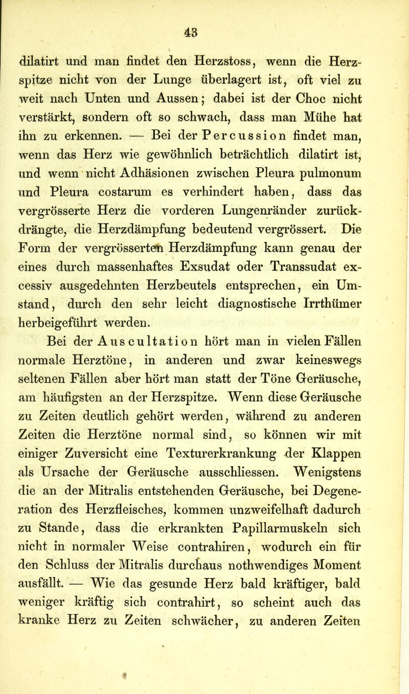dilatirt und man findet den Herzstoss, wenn die Herz- spitze nicht von der Lunge überlagert ist, oft viel zu weit nach Unten und Aussen; dabei ist der Choc nicht verstärkt, sondern oft so schwach, dass man Mühe hat ihn zu erkennen. — Bei der Percussion findet man, wenn das Herz wie gewöhnlich beträchtlich dilatirt ist, und wenn nicht Adhäsionen zwischen Pleura pulmonum und Pleura costarum es verhindert haben, dass das vergrösserte Herz die vorderen Lungenränder zurück- drängte, die Herzdämpfung bedeutend vergrössert. Die Form der vergrösserten Herzdämpfung kann genau der eines durch massenhaftes Exsudat oder Transsudat ex- cessiv ausgedehnten Herzbeutels entsprechen, ein Um- stand, durch den sehr leicht diagnostische Irrthümer herbeigeführt werden. Bei der Aus cultation hört man in vielen Fällen normale Herztöne, in anderen und zwar keineswegs seltenen Fällen aber hört man statt der Töne Geräusche, am häufigsten an der Herzspitze. Wenn diese Geräusche zu Zeiten deutlich gehört werden, während zu anderen Zeiten die Herztöne normal sind, so können wir mit einiger Zuversicht eine Texturerkrankung der Klappen als Ursache der Geräusche ausschliessen. Wenigstens die an der Mitralis entstehenden Geräusche, bei Degene- ration des Herzfleisches, kommen unzweifelhaft dadurch zu Stande, dass die erkrankten Papillarmuskeln sich nicht in normaler Weise contrahiren, wodurch ein für den Schluss der Mitralis durchaus nothwendiges Moment ausfällt. — Wie das gesunde Herz bald kräftiger, bald weniger kräftig sich contrahirt, so scheint auch das kranke Herz zu Zeiten schwächer, zu anderen Zeiten i