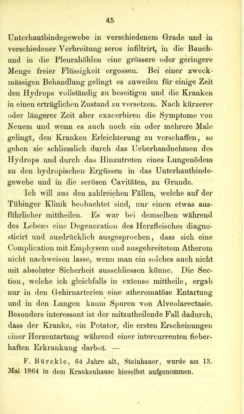 Unterhautbindegewebe in verschiedenem Grade und in verschiedener Verbreitung serös infiltrirt, in die Bauch- und in die Pleurahöhlen eine grössere oder geringere Menge freier Flüssigkeit ergossen. Bei einer zweck- mässigen Behandlung gelingt es zuweilen für einige Zeit den Hydrops vollständig zu beseitigen und die Kranken in einen erträglichen Zustand zu versetzen. Nach kürzerer oder längerer Zeit aber exacerbiren die Symptome von Neuem und wenn es auch noch ein oder mehrere Male gelingt, den Kranken Erleichterung zu verschaffen, so gehen sie schliesslich durch das Ueberhandnehmen des Hydrops und durch das Hinzutreten eines Lungenödem zu den hydropischen Ergüssen in das Unterhautbinde- gewebe und in die serösen Cavitäten, zu Grunde. Ich will aus den zahlreichen Fällen, welche auf der Tübinger Klinik beobachtet sind, nur einen etwas aus- führlicher mittheilen. Es war bei demselben während des Lebens eine Degeneration des Herzfleisches diagno- sticirt und ausdrücklich ausgesprochen, dass sich eine Complication mit Emphysem und ausgebreitetem Atherom nicht nachweisen lasse, wenn man ein solches auch nicht mit absoluter Sicherheit ausschliessen könne. Die Sec- tion, welche ich gleichfalls in extenso mittheile, ergab nur in den Gehirnarterien eine atheromatöse Entartung und in den Lungen kaum Spuren von Alveolarectasie. Besonders interessant ist der mitzutheilende Fall dadurch, dass der Kranke, ein Potator, die ersten Erscheinungen einer Herzentartung während einer intercurrenten fieber- haften Erkrankung darbot. — F. Bür ekle, 64 Jahre alt, Steinhauer, wurde am 13. Mai 1864 in dem Krankenhause hieselbst aufgenommen.