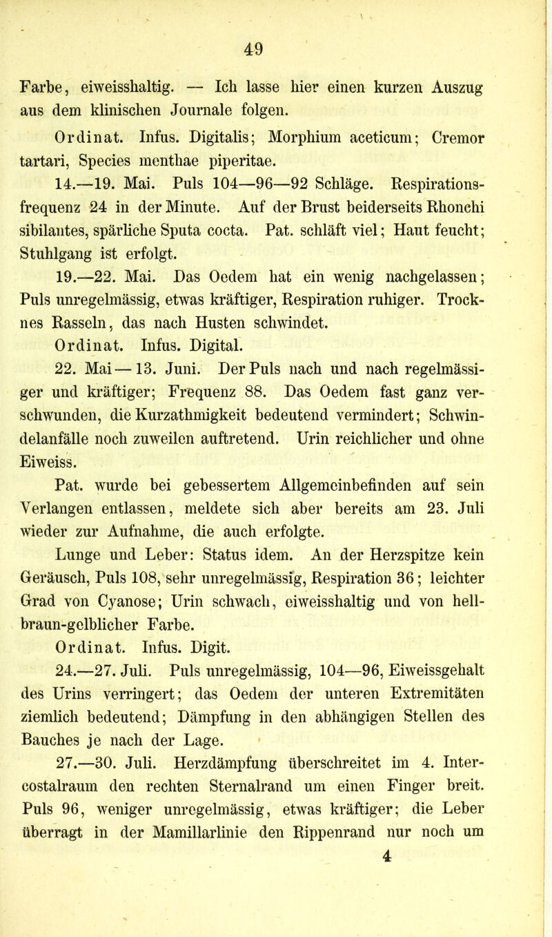Farbe, eiweisshaltig. — Ich lasse hier einen kurzen Auszug aus dem klinischen Journale folgen. Ordinat. Infus. Digitalis; Morphium aceticum; Cremor tartari, Species menthae piperitae. 14.—19. Mai. Puls 104—96—92 Schläge. Respirations- frequenz 24 in der Minute. Auf der Brust beiderseits Rhonehi sibilantes, spärliche Sputa cocta. Pat. schläft viel; Haut feucht; Stuhlgang ist erfolgt. 19.—22. Mai. Das Oedem hat ein wenig nachgelassen; Puls unregelmässig, etwas kräftiger, Respiration ruhiger. Trock- nes Rasseln, das nach Husten schwindet. Ordinat. Infus. Digital. 22. Mai—-13. Juni. Der Puls nach und nach regelmässi- ger und kräftiger; Frequenz 88. Das Oedem fast ganz ver- schwunden, dieKurzathmigkeit bedeutend vermindert; Schwin- delanfälle noch zuweilen auftretend. Urin reichlicher und ohne Eiweiss. Pat. wurde bei gebessertem Allgemeinbefinden auf sein Verlangen entlassen, meldete sich aber bereits am 23. Juli wieder zur Aufnahme, die auch erfolgte. Lunge und Leber: Status idem. An der Herzspitze kein Geräusch, Puls 108, sehr unregelmässig, Respiration 36; leichter Grad von Cyanose; Urin schwach, eiweisshaltig und von hell- braun-gelblicher Farbe. Ordinat. Infus. Digit. 24.—27. Juli. Puls unregelmässig, 104—96, Eiweissgehalt des Urins verringert; das Oedem der unteren Extremitäten ziemlich bedeutend; Dämpfung in den abhängigen Stellen des Bauches je nach der Lage. 27.—30. Juli. Herzdämpfung überschreitet im 4. Inter- costalraum den rechten Sternalrand um einen Finger breit. Puls 96, weniger unregelmässig, etwas kräftiger; die Leber überragt in der Mamillarlinie den Rippenrand nur noch um 4