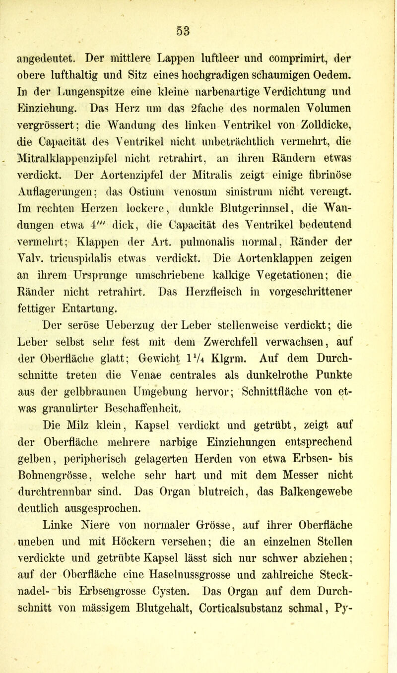 angedeutet. Der mittlere Lappen luftleer und comprimirt, der obere lufthaltig und Sitz eines hochgradigen schaumigen Oedem. In der Lungenspitze eine kleine narbenartige Verdichtung und Einziehung. Das Herz um das 2fache des normalen Volumen vergrössert; die Wandung des linken Ventrikel von Zolldicke, die Capacität des Ventrikel nicht unbeträchtlich vermehrt, die Mitralklappenzipfel nicht retrahirt, an ihren Rändern etwas verdickt. Der Aortenzipfel der Mitralis zeigt einige fibrinöse Auflagerungen; das Ostium venosum sinistrum nicht verengt. Im rechten Herzen lockere, dunkle Blutgerinnsel, die Wan- dungen etwa 4' dick, die Capacität des Ventrikel bedeutend vermehrt; Klappen der Art. pulmonalis normal, Ränder der Valv. tricuspidalis etwas verdickt. Die Aortenklappen zeigen an ihrem Ursprünge umschriebene kalkige Vegetationen; die Ränder nicht retrahirt. Das Herzfleisch in vorgeschrittener fettiger Entartung. Der seröse IJeberzug der Leber stellenweise verdickt; die Leber selbst sehr fest mit dem Zwerchfell verwachsen, auf der Oberfläche glatt; Gewicht U/4 Klgrm. Auf dem Durch- schnitte treten die Venae centrales als dunkelrothe Punkte aus der gelbbraunen Umgebung hervor; Schnittfläche von et- was granulirter Beschaffenheit. Die Milz klein, Kapsel verdickt und getrübt, zeigt auf der Oberfläche mehrere narbige Einziehungen entsprechend gelben, peripherisch gelagerten Herden von etwa Erbsen- bis Bohnengrösse, welche sehr hart und mit dem Messer nicht durchtrennbar sind. Das Organ blutreich, das Balkengewebe deutlich ausgesprochen. Linke Niere von normaler Grösse, auf ihrer Oberfläche uneben und mit Höckern versehen; die an einzelnen Stellen verdickte und getrübte Kapsel lässt sich nur schwer abziehen; auf der Oberfläche eine Haselnussgrosse und zahlreiche Steck- nadel- bis Erbsengrosse Cysten. Das Organ auf dem Durch- schnitt von mässigem Blutgehalt, Gorticalsubstanz schmal, Py-