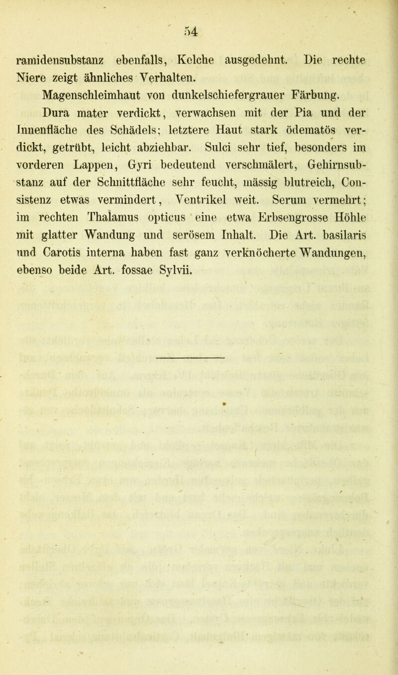 ramidensubstanz ebenfalls, Kelche ausgedehnt. Die rechte Niere zeigt ähnliches Verhalten. Magenschleimhaut von dunkelschiefergrauer Färbung. Dura mater verdickt, verwachsen mit der Pia und der Innenfläche des Schädels; letztere Haut stark ödematös ver- dickt, getrübt, leicht abziehbar. Sulci sehr tief, besonders im vorderen Lappen, Gyri bedeutend verschmälert, Gehirnsub- stanz auf der Schnittfläche sehr feucht, mässig blutreich, Con- sistenz etwas vermindert, Ventrikel weit. Serum vermehrt; im rechten Thalamus opticus eine etwa Erbsengrosse Höhle mit glatter Wandung und serösem Inhalt. Die Art. basilaris und Carotis interna haben fast ganz verknöcherte Wandungen, ebenso beide Art. fossae Sylvin