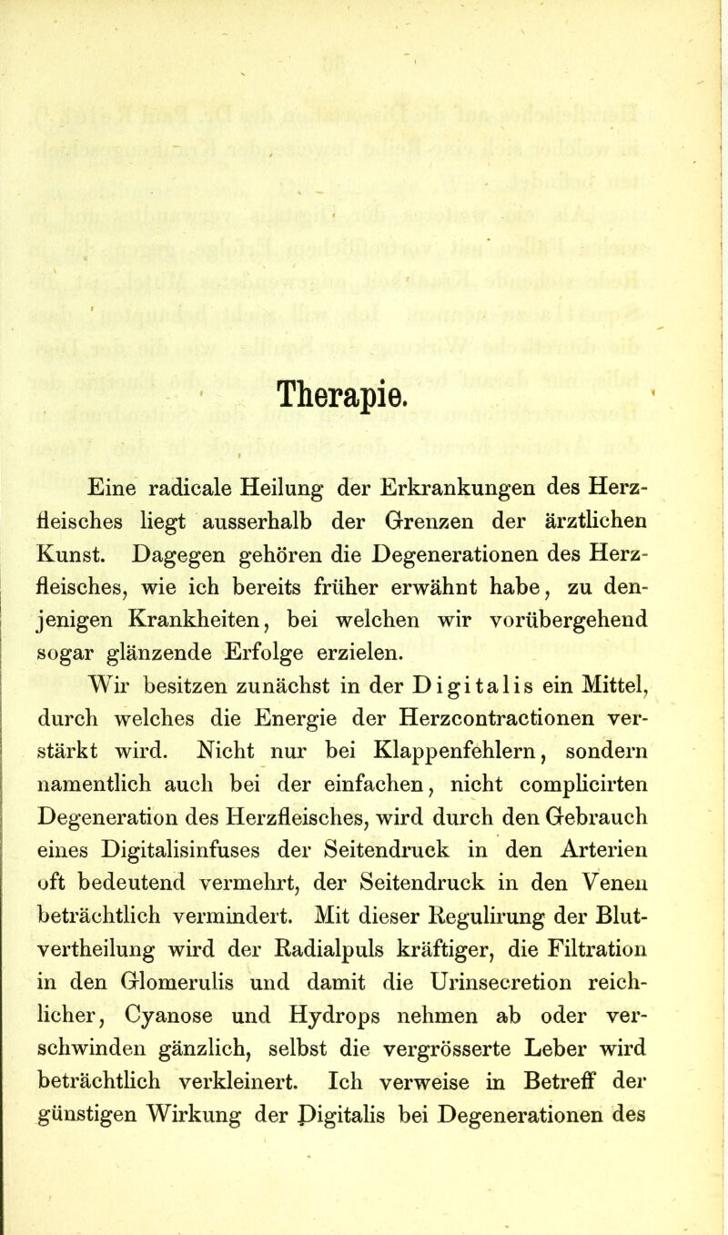 Therapie. Eine radicale Heilung der Erkrankungen des Herz- fleisches liegt ausserhalb der Grenzen der ärztlichen Kunst. Dagegen gehören die Degenerationen des Herz- fleisches, wie ich bereits früher erwähnt habe, zu den- jenigen Krankheiten, bei welchen wir vorübergehend sogar glänzende Erfolge erzielen. Wir besitzen zunächst in der Digitalis ein Mittel, durch welches die Energie der Herzcontractionen ver- stärkt wird. Nicht nur bei Klappenfehlern, sondern namentlich auch bei der einfachen, nicht complicirten Degeneration des Herzfleisches, wird durch den Gebrauch eines Digitalisinfuses der Seitendruck in den Arterien oft bedeutend vermehrt, der Seitendruck in den Venen beträchtlich vermindert. Mit dieser Regulirung der Blut- vertheilung wird der Radialpuls kräftiger, die Filtration in den Glomeruiis und damit die Urinsecretion reich- licher, Cyanose und Hydrops nehmen ab oder ver- schwinden gänzlich, selbst die vergrösserte Leber wird beträchtlich verkleinert. Ich verweise in Betreff der günstigen Wirkung der Digitalis bei Degenerationen des