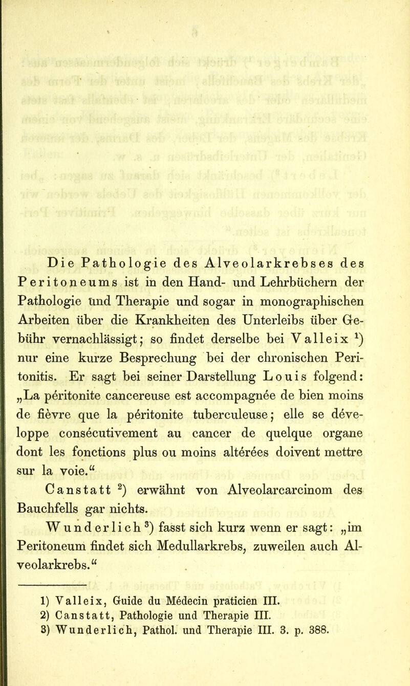 Die Pathologie des Alveolarkrebses des Peritoneums ist in den Hand- und Lehrbüchern der Pathologie und Therapie und sogar in monographischen Arbeiten über die Krankheiten des Unterleibs über Ge- bühr vernachlässigt; so findet derselbe bei V a 11 e i x *) nur eine kurze Besprechung bei der chronischen Peri- tonitis. Er sagt bei seiner Darstellung Louis folgend: „La peritonite cancereuse est accompagnee de bien moins de fievre que la peritonite tuberculeuse; eile se deve- loppe consecutivement au cancer de quelque organe dont les fonctions plus ou moins alterees doivent mettre sur la voie.“ Canstatt 1 2) erwähnt von Alveolarcarcinom des Bauchfells gar nichts. Wunderlich3) fasst sich kurz wenn er sagt: „im Peritoneum findet sich Medullarkrebs, zuweilen auch Al- veolarkrebs.“ 1) Valleix, Guide du Medecin praticien III. 2) Canstatt, Pathologie und Therapie III.