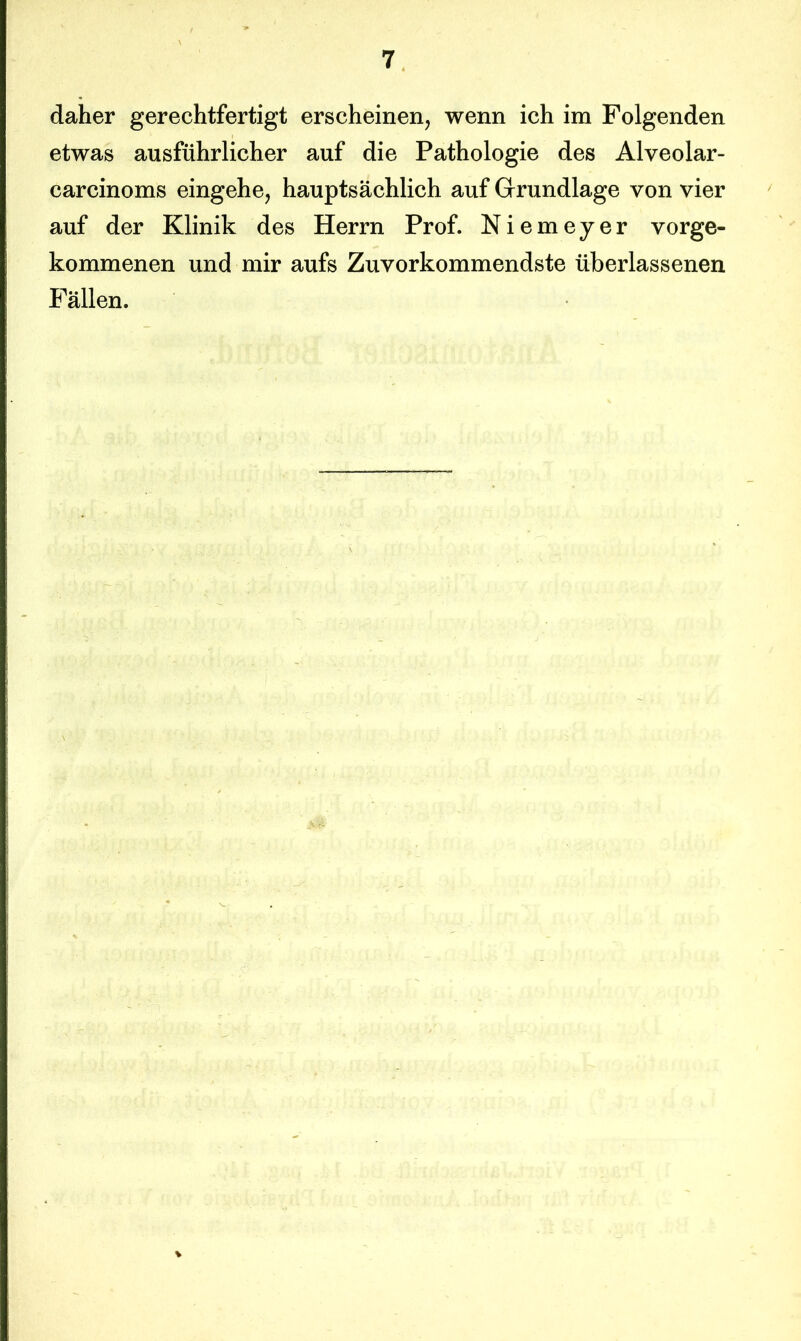 daher gerechtfertigt erscheinen, wenn ich im Folgenden etwas ausführlicher auf die Pathologie des Alveolar- carcinoms eingehe, hauptsächlich auf Grundlage von vier auf der Klinik des Herrn Prof. Niemeyer vorge- kommenen und mir aufs Zuvorkommendste überlassenen Fällen.