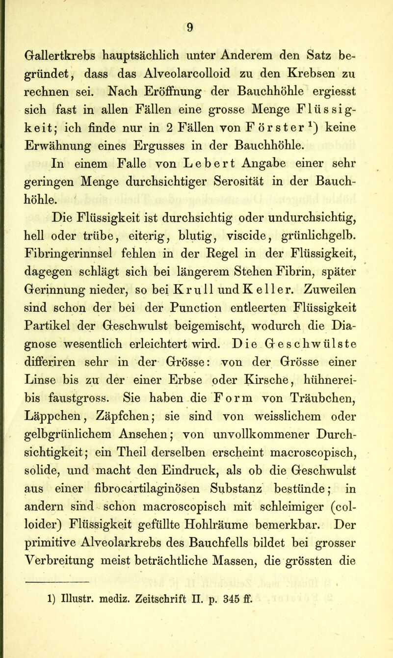 Gallertkrebs hauptsächlich unter Anderem den Satz be- gründet, dass das Alveolarcolloid zu den Krebsen zu rechnen sei. Nach Eröffnung der Bauchhöhle ergiesst sich fast in allen Fällen eine grosse Menge Flüssig- keit; ich finde nur in 2 Fällen von Förster1) keine Erwähnung eines Ergusses in der Bauchhöhle. In einem Falle von Lebert Angabe einer sehr geringen Menge durchsichtiger Serosität in der Bauch- höhle. Die Flüssigkeit ist durchsichtig oder undurchsichtig, hell oder trübe, eiterig, blutig, viscide, grünlichgelb. Fibringerinnsel fehlen in der Regel in der Flüssigkeit, dagegen schlägt sich bei längerem Stehen Fibrin, später Gerinnung nieder, so bei K r u 11 und Keller. Zuweilen sind schon der bei der Punction entleerten Flüssigkeit Partikel der Geschwulst beigemischt, wodurch die Dia- gnose wesentlich erleichtert wird. Die.Geschwülste differiren sehr in der Grösse: von der Grösse einer Linse bis zu der einer Erbse oder Kirsche, hühnerei- bis faustgross. Sie haben die Form von Träubchen, Läppchen, Zäpfchen; sie sind von weisslichem oder gelbgrünlichem Ansehen; von unvollkommener Durch- sichtigkeit; ein Theil derselben erscheint macroscopisch, solide, und macht den Eindruck, als ob die Geschwulst aus einer fibrocartilaginösen Substanz bestünde; in andern sind schon macroscopisch mit schleimiger (col- loider) Flüssigkeit gefüllte Hohlräume bemerkbar. Der primitive Alveolarkrebs des Bauchfells bildet bei grosser Verbreitung meist beträchtliche Massen, die grössten die 1) Illustr. mediz. Zeitschrift II. p. 345 ff.