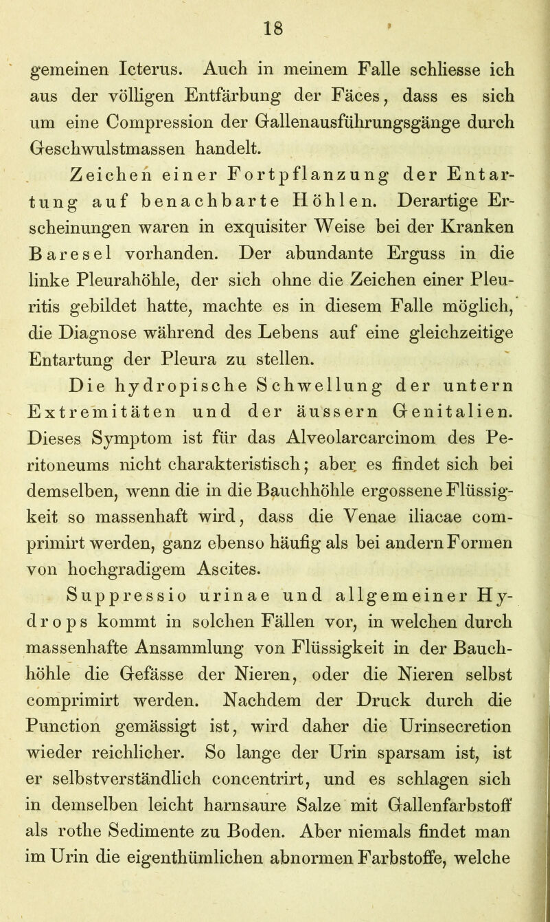 gemeinen Icterus. Auch in meinem Falle schliesse ich aus der völligen Entfärbung der Fäces, dass es sich um eine Compression der Gallenausführungsgänge durch Gesehwulstmassen handelt. Zeichen einer Fortpflanzung der Entar- tung auf benachbarte Höhlen. Derartige Er- scheinungen waren in exquisiter Weise bei der Kranken Bare sei vorhanden. Der abundante Erguss in die linke Pleurahöhle, der sich ohne die Zeichen einer Pleu- ritis gebildet hatte, machte es in diesem Falle möglich, die Diagnose während des Lebens auf eine gleichzeitige Entartung der Pleura zu stellen. Die hydropische Schwellung der untern Extremitäten und der äussern Genitalien. Dieses Symptom ist für das Alveolarcarcinom des Pe- ritoneums nicht charakteristisch; aber, es findet sich bei demselben, wenn die in die Bauchhöhle ergossene Flüssig- keit so massenhaft wird, dass die Venae iliacae com- primirt werden, ganz ebenso häufig als bei andern Formen von hochgradigem Ascites. Suppressio urinae und allgemeiner Hy- drops kommt in solchen Fällen vor, in welchen durch massenhafte Ansammlung von Flüssigkeit in der Bauch- höhle die Gefässe der Nieren, oder die Nieren selbst comprimirt werden. Nachdem der Druck durch die Punction gemässigt ist, wird daher die Urinsecretion wieder reichlicher. So lange der Urin sparsam ist, ist er selbstverständlich concentrirt, und es schlagen sich in demselben leicht harnsaure Salze mit Gallenfarbstoff als rothe Sedimente zu Boden. Aber niemals findet man im Urin die eigenthümlichen abnormen Farbstoffe, welche