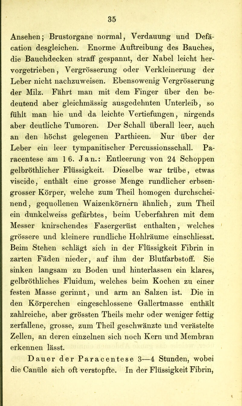 Ansehen; Brustorgane normal, Verdauung und Defä- cation desgleichen. Enorme Auftreibung des Bauches, die Bauchdecken straff gespannt, der Nabel leicht her- vorgetrieben, Vergrösserung oder Verkleinerung der Leber nicht nachzuweisen. Ebensowenig Vergrösserung der Milz. Fährt man mit dem Finger über den be- deutend aber gleichmässig ausgedehnten Unterleib, so fühlt man hie und da leichte Vertiefungen, nirgends aber deutliche Tumoren. Der Schall überall leer, auch an den höchst gelegenen Parthieen. Nur über der Leber ein leer tympanitischer Percussionsschall. Pa- racentese am 16. Jan.: Entleerung von 24 Schoppen gelbröthlicher Flüssigkeit. Dieselbe war trübe, etwas viscide, enthält eine grosse Menge rundlicher erbsen- grosser Körper, welche zum Theil homogen durchschei- nend, gequollenen Waizenkörnern ähnlich, zum Theil ein dunkelweiss gefärbtes, beim Ueberfahren mit dem Messer knirschendes Fasergerüst enthalten, welches grössere und kleinere rundliche Hohlräume einschliesst. Beim Stehen schlägt sich in der Flüssigkeit Fibrin in zarten Fäden nieder, auf ihm der Blutfarbstoff. Sie sinken langsam zu Boden und hinterlassen ein klares, gelbröthliches Fluidum, welches beim Kochen zu einer festen Masse gerinnt, und arm an Salzen ist. Die in den Körperchen eingeschlossene Gallertmasse enthält zahlreiche, aber grössten Theils mehr oder weniger fettig zerfallene, grosse, zum Theil geschwänzte und verästelte Zellen, an deren einzelnen sich noch Kern und Membran erkennen lässt. Dauer der Paracentese 3—4 Stunden, wobei die Cantile sich oft verstopfte. In der Flüssigkeit Fibrin,