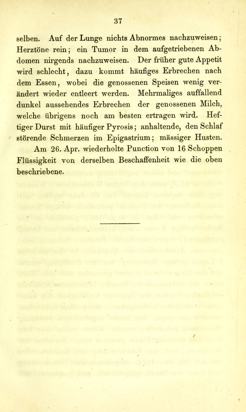 selben. Auf der Lunge nichts Abnormes nachzuweisen; Herztöne rein; ein Tumor in dem aufgetriebenen Ab- domen nirgends nachzuweisen. Der früher gute Appetit wird schlecht, dazu kommt häufiges Erbrechen nach dem Essen, wobei die genossenen Speisen wenig ver- ändert wieder entleert werden. Mehrmaliges auffallend dunkel aussehendes Erbrechen der genossenen Milch, welche übrigens noch am besten ertragen wird. Hef- tiger Durst mit häufiger Pyrosis; anhaltende, den Schlaf störende Schmerzen im Epigastrium; mässiger Husten. Am 26. Apr. wiederholte Punction von 16 Schoppen Flüssigkeit von derselben Beschaffenheit wie die oben beschriebene.