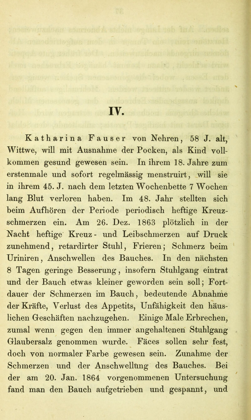 IV. Katharina Fauser von Nehren, 58 J. alt, Wittwe, will mit Ausnahme der Pocken, als Kind voll- kommen gesund gewesen sein. In ihrem 18. Jahre zum erstenmale und sofort regelmässig menstruirt, will sie in ihrem 45. J. nach dem letzten Wochenbette 7 Wochen lang Blut verloren haben. Im 48. Jahr stellten sich beim Aufhören der Periode periodisch heftige Kreuz- schmerzen ein. Am 26. Dez. 1863 plötzlich in der Nacht heftige Kreuz - und Leibschmerzen auf Druck zunehmend, retardirter Stuhl, Frieren; Schmerz beim Uriniren, Anschwellen des Bauches. In den nächsten 8 Tagen geringe Besserung, insofern Stuhlgang eintrat und der Bauch etwas kleiner geworden sein soll; Fort- dauer der Schmerzen im Bauch, bedeutende Abnahme der Kräfte, Verlust des Appetits, Unfähigkeit den häus- lichen Geschäften nachzugehen. Einige Male Erbrechen, zumal wenn gegen den immer angehaltenen Stuhlgang Glaubersalz genommen wurde. Fäces sollen sehr fest, doch von normaler Farbe gewesen sein. Zunahme der Schmerzen und der Anschwellung des Bauches. Bei der am 20. Jan. 1864 vorgenommenen Untersuchung fand man den Bauch aufgetrieben und gespannt, und