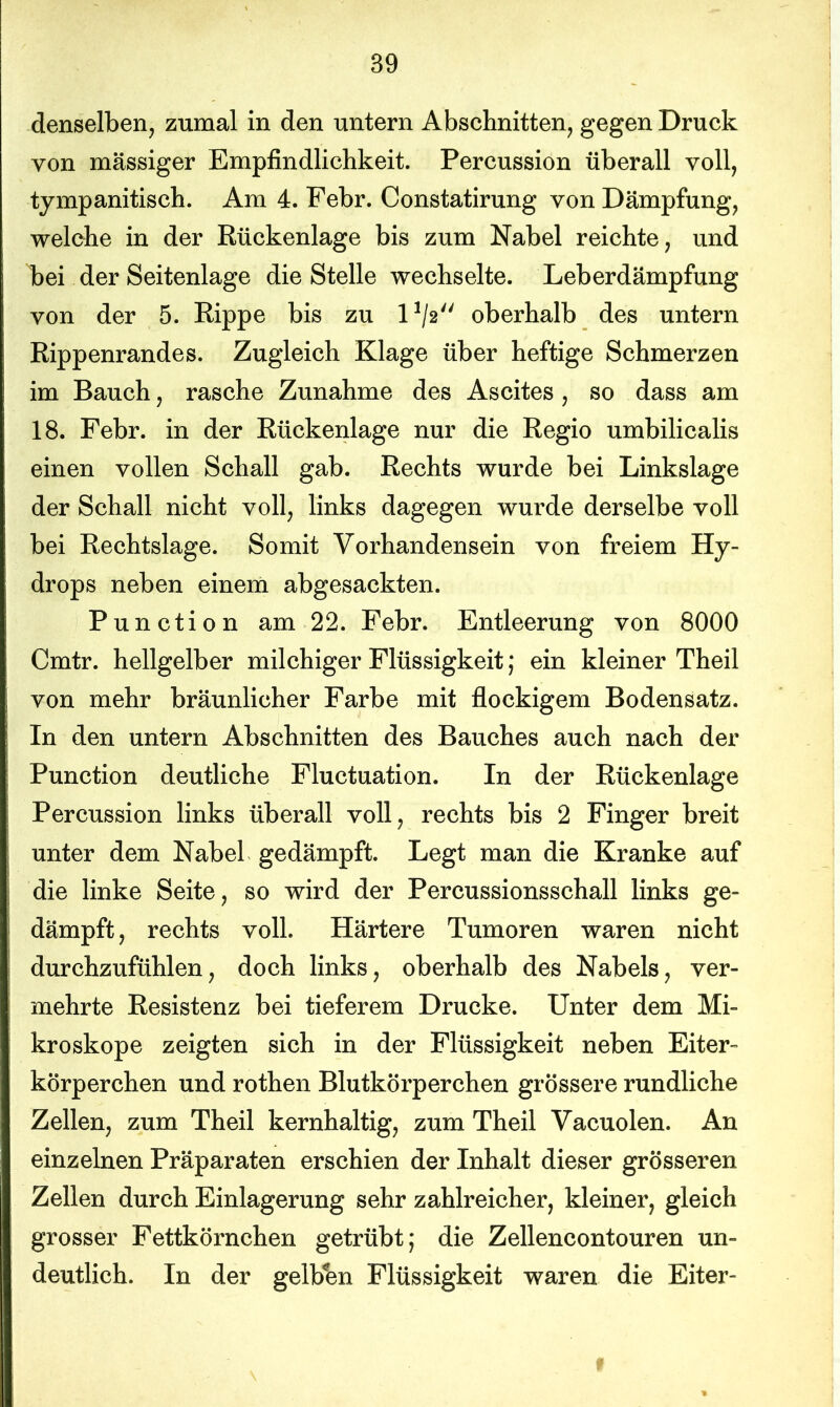 denselben, zumal in den untern Abschnitten, gegen Druck von massiger Empfindlichkeit. Percussion überall voll, tympanitisch. Am 4. Febr. Constatirung von Dämpfung, welche in der Rückenlage bis zum Nabel reichte, und bei der Seitenlage die Stelle wechselte. Leberdämpfung von der 5. Rippe bis zu l1^ oberhalb des untern Rippenrandes. Zugleich Klage über heftige Schmerzen im Bauch, rasche Zunahme des Ascites, so dass am 18. Febr. in der Rückenlage nur die Regio umbilicalis einen vollen Schall gab. Rechts wurde bei Linkslage der Schall nicht voll, links dagegen wurde derselbe voll bei Rechtslage. Somit Vorhandensein von freiem Hy- drops neben einem abgesackten. P u n c t i o n am 22. Febr. Entleerung von 8000 Cmtr. hellgelber milchiger Flüssigkeit; ein kleiner Theil von mehr bräunlicher Farbe mit flockigem Bodensatz. In den untern Abschnitten des Bauches auch nach der Punction deutliche Fluctuation. In der Rückenlage Percussion links überall voll, rechts bis 2 Finger breit unter dem Nabel gedämpft. Legt man die Kranke auf die linke Seite, so wird der Percussionsschall links ge- dämpft , rechts voll. Härtere Tumoren waren nicht durchzufühlen, doch links, oberhalb des Nabels, ver- mehrte Resistenz bei tieferem Drucke. Unter dem Mi- kroskope zeigten sich in der Flüssigkeit neben Eiter- körperchen und rothen Blutkörperchen grössere rundliche Zellen, zum Theil kernhaltig, zum Theil Vacuolen. An einzelnen Präparaten erschien der Inhalt dieser grösseren Zellen durch Einlagerung sehr zahlreicher, kleiner, gleich grosser Fettkörnchen getrübt; die Zellencontouren un- deutlich. In der gelben Flüssigkeit waren die Eiter-