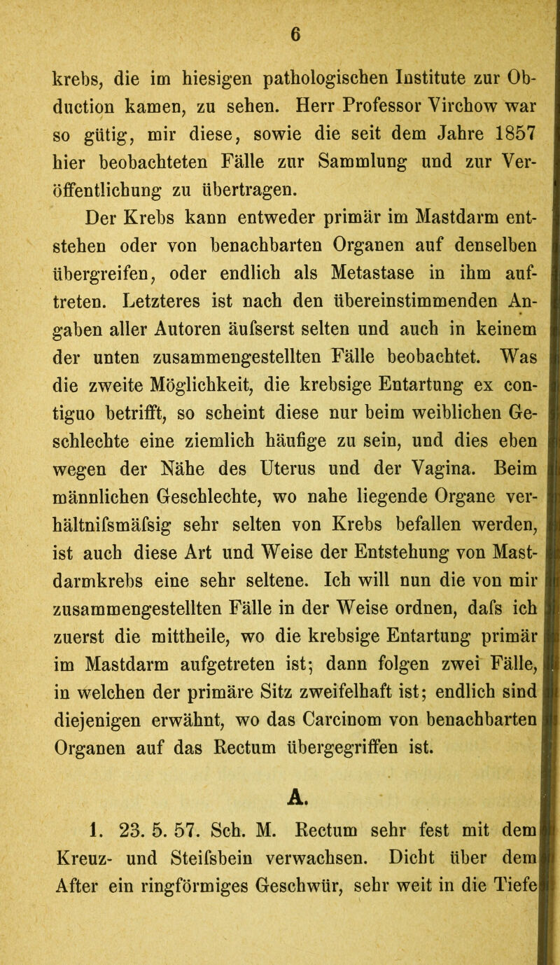 krebs, die im hiesigen pathologischen Institute zur Ob- duction kamen, zu sehen. Herr Professor Virchow war so gütig, mir diese, sowie die seit dem Jahre 1857 hier beobachteten Fälle zur Sammlung und zur Ver- öffentlichung zu übertragen. Der Krebs kann entweder primär im Mastdarm ent- stehen oder von benachbarten Organen auf denselben übergreifen, oder endlich als Metastase in ihm auf- treten. Letzteres ist nach den übereinstimmenden An- gaben aller Autoren äufserst selten und auch in keinem der unten zusammengestellten Fälle beobachtet. Was die zweite Möglichkeit, die krebsige Entartung ex con- tiguo betrifft, so scheint diese nur beim weiblichen Ge- schlechte eine ziemlich häufige zu sein, und dies eben wegen der Nähe des Uterus und der Vagina. Beim männlichen Geschlechte, wo nahe liegende Organe ver- hältnifsmäfsig sehr selten von Krebs befallen werden, ist auch diese Art und Weise der Entstehung von Mast- darmkrebs eine sehr seltene. Ich will nun die von mir zusammengestellten Fälle in der Weise ordnen, dafs ich zuerst die mittheile, wo die krebsige Entartung primär im Mastdarm aufgetreten ist; dann folgen zwei Fälle, in welchen der primäre Sitz zweifelhaft ist; endlich sind diejenigen erwähnt, wo das Carcinom von benachbarten Organen auf das Rectum übergegriffen ist. Ä. 1. 23. 5. 57. Sch. M. Rectum sehr fest mit dem Kreuz- und Steifsbein verwachsen. Dicht über dem After ein ringförmiges Geschwür, sehr weit in die Tiefe