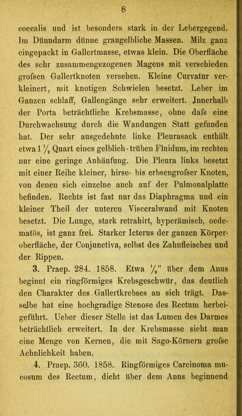 coecalis und ist besonders stark in der Lebergegend. Jm Dünndarm dünne graugelblicbe Massen. Milz ganz eingepackt in Gallertmasse, etwas klein. Die Oberfläche des sehr zusammengezogenen Magens mit verschieden grofsen Gallertknoten versehen. Kleine Curvatur ver- kleinert, mit knotigen Schwielen besetzt. Leber im Ganzen schlaff, Gallengänge sehr erweitert, innerhalb der Porta beträchtliche Krebsmasse, ohne dafs eine Durchwachsung durch die Wandungen Statt gefunden hat. Der sehr ausgedehnte linke Pleurasack enthält etwa 1 ‘/3 Quart eines gelblich-trüben Fluidum, im rechten nur eine geringe Anhäufung. Die Pleura links besetzt mit einer Reihe kleiner, hirse- bis erbsengrofser Knoten, von denen sich einzelne auch auf der Pulmonalplatte befinden. Rechts ist fast nur das Diaphragma und ein kleiner Theil der unteren Visceralwand mit Knoten besetzt. Die Lunge, stark retrabirt, hyperämisch, oede- matös, ist ganz frei. Starker Icterus der ganzen Körper- oberfläche, der Conjunctiva, selbst des Zahnfleisches und der Rippen. 3. Praep. 284. 1858. Etwa über dem Anus beginnt ein ringförmiges Krebsgeschwür, das deutlich den Charakter des Gallertkrebses an sich trägt. Das- selbe hat eine hochgradige Stenose des Rectum herbei- geführt. Ueber dieser Stelle ist das Lumen des Darmes beträchtlich erweitert. In der Krebsmasse sieht man eine Menge von Kernen, die mit Sago-Körnern grofse Aehnlichkeit haben. 4. Praep. 360. 1858. Ringförmiges Carcinoma mu- cosum des Rectum, dicht über dem Anus beginnend