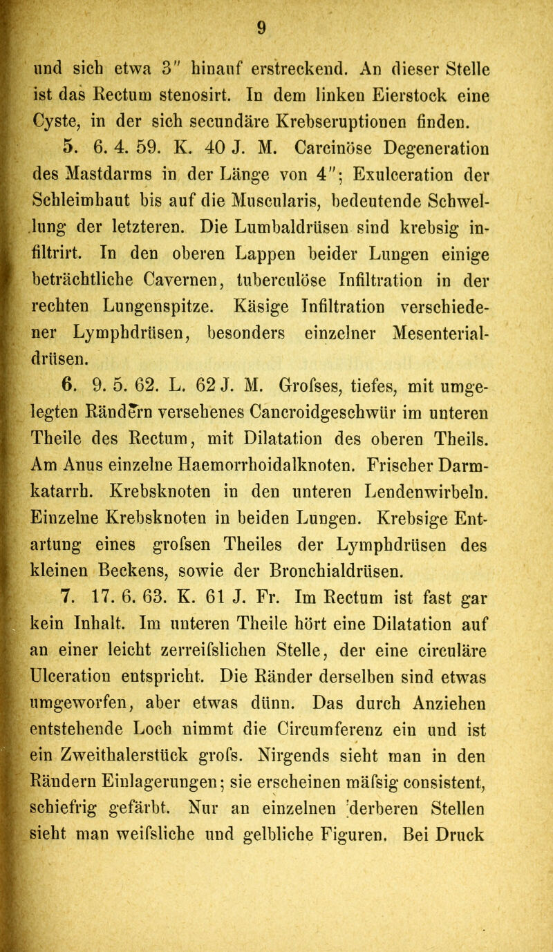 und sich etwa 3 hinauf erstreckend. An dieser Stelle ist das Rectum stenosirt. In dem linken Eierstock eine Cyste, in der sich secundäre Krebseruptionen finden. 5. 6. 4. 59. K. 40 J. M. Carcinöse Degeneration des Mastdarms in der Länge von 4; Exulceration der Schleimhaut bis auf die Muscularis, bedeutende Schwel- lung der letzteren. Die Lumbaldrüsen sind krebsig in- filtrirt. In den oberen Lappen beider Lungen einige beträchtliche Cavernen, tuberculöse Infiltration in der rechten Lungenspitze. Käsige Infiltration verschiede- ner Lymphdrüsen, besonders einzelner Mesenterial- driisen. 6. 9. 5. 62. L. 62 J. M. Grofses, tiefes, mit umge- legten Rändern versehenes Cancroidgeschwür im unteren Theile des Rectum, mit Dilatation des oberen Theils. Am Anus einzelne Haemorrhoidalknoten. Frischer Darm- katarrh. Krebsknoten in den unteren Lendenwirbeln. Einzelne Krebsknoten in beiden Lungen. Krebsige Ent- artung eines grofsen Theiles der Lymphdrüsen des kleinen Beckens, sowie der Bronchialdrüsen. 7. 17. 6. 63. K. 61 J. Fr. Im Rectum ist fast gar kein Inhalt. Im unteren Theile hört eine Dilatation auf an einer leicht zerreifslichen Stelle, der eine circuläre Ulceration entspricht. Die Ränder derselben sind etwas umgeworfen, aber etwas dünn. Das durch Anziehen entstehende Loch nimmt die Circumferenz ein und ist ein Zweithalerstück grofs. Nirgends sieht man in den Rändern Einlagerungen; sie erscheinen mäfsig consistent, schiefrig gefärbt. Nur an einzelnen 'derberen Stellen sieht man weifsliche und gelbliche Figuren. Bei Druck