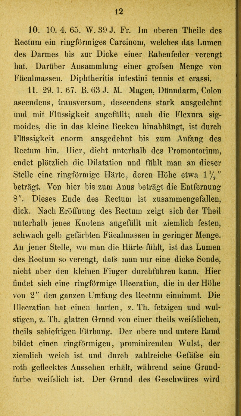 10. 10. 4. 65. W. 39 J. Fr. Im oberen Tbeile des Rectum ein ringförmiges Carcinom, welches das Lumen des Darmes bis zur Dicke einer Rabenfeder verengt hat. Darüber Ansammlung einer grofsen Menge von Fäcalmassen. Diphtheritis intestini tenuis et crassi. 11. 29.1. 67. B. 63 J. M. Magen, Dünndarm, Colon ascendens, transversum, descendens stark ausgedehnt und mit Flüssigkeit angefüllt; auch die Flexura sig- moides, die in das kleine Becken hinabhängt, ist durch Flüssigkeit enorm ausgedehnt bis zum Anfang des Rectum hin. Hier, dicht unterhalb des Promontorium, endet plötzlich die Dilatation und fühlt man an dieser Stelle eine ringförmige Härte, deren Höhe etwa 1'/, beträgt. Von hier bis zum Anus beträgt die Entfernung 8. Dieses Ende des Rectum ist zusammengefallen, dick. Nach Eröffnung des Rectum zeigt sich der Theil unterhalb jenes Knotens angefüllt mit ziemlich festen, schwach gelb gefärbten Fäcalmassen in geringer Menge. An jener Stelle, wo man die Härte fühlt, ist das Lumen des Rectum so verengt, dafs man nur eine dicke Sonde, nicht aber den kleinen Finger durchführen kann. Hier findet sich eine ringförmige Ulceration, die in der Höhe von 2 den ganzen Umfang des Rectum einnimmt. Die Ulceration hat einen harten, z. Th. fetzigen und wul- stigen, z. Th. glatten Grund von einer theils weifslichen, theils schiefrigen Färbung. Der obere und untere Rand bildet einen ringförmigen, prominirenden Wulst, der ziemlich weich ist und durch zahlreiche Gefäfse ein roth geflecktes Aussehen erhält, während seine Grund- farbe weifslich ist. Der Grund des Geschwüres wird