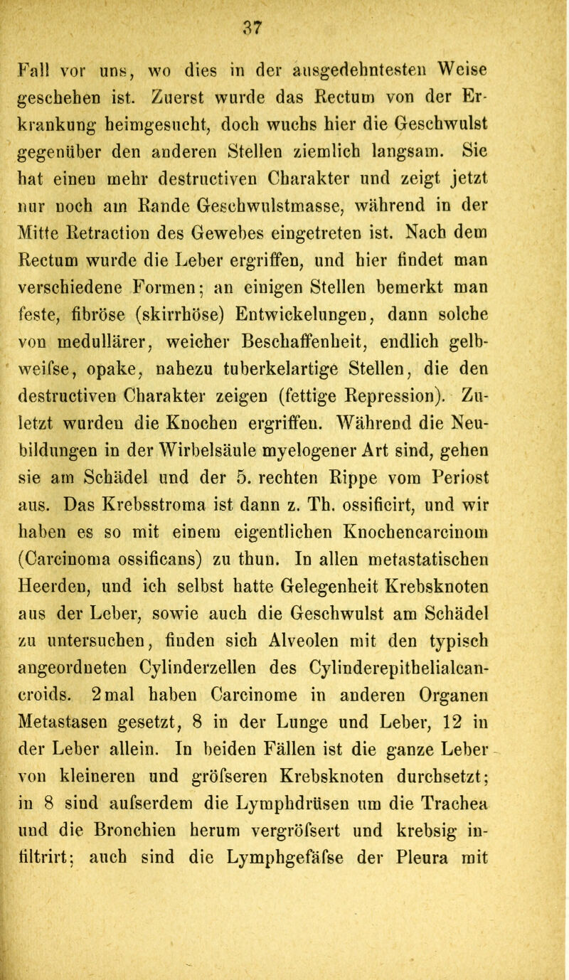 Fall vor uns, wo dies in der ausgedehntesten Weise geschehen ist. Zuerst wurde das Rectum von der Er- krankung heimgesucht, doch wuchs hier die Geschwulst gegenüber den anderen Stellen ziemlich langsam. Sie hat einen mehr destructiven Charakter und zeigt jetzt nur noch am Rande Geschwulstmasse, während in der Mitte Retraction des Gewebes eingetreten ist. Nach dem Rectum wurde die Leber ergriffen, und hier findet man verschiedene Formen; an einigen Stellen bemerkt man feste, fibröse (skirrhöse) Entwickelungen, dann solche von medullärer, weicher Beschaffenheit, endlich gelb- weifse, opake, nahezu tuberkelartige Stellen, die den destructiven Charakter zeigen (fettige Repression). Zu- letzt wurden die Knochen ergriffen. Während die Neu- bildungen in der Wirbelsäule myelogener Art sind, gehen sie am Schädel und der 5. rechten Rippe vom Periost aus. Das Krebsstroma ist dann z. Th. ossificirt, und wir haben es so mit einem eigentlichen Knochencarcinom (Carcinoma ossificans) zu thun. In allen metastatischen Heerden, und ich selbst hatte Gelegenheit Krebsknoten aus der Leber, sowie auch die Geschwulst am Schädel zu untersuchen, finden sich Alveolen mit den typisch angeordneten Cylinderzellen des Cylinderepitbelialcan- croids. 2 mal haben Carcinome in anderen Organen Metastasen gesetzt, 8 in der Lunge und Leber, 12 in der Leber allein. In beiden Fällen ist die ganze Leber von kleineren und gröfseren Krebsknoten durchsetzt; in 8 sind aufserdem die Lymphdrüsen um die Trachea und die Bronchien herum vergröfsert und krebsig in- filtrirt: auch sind die Lymphgefäfse der Pleura mit