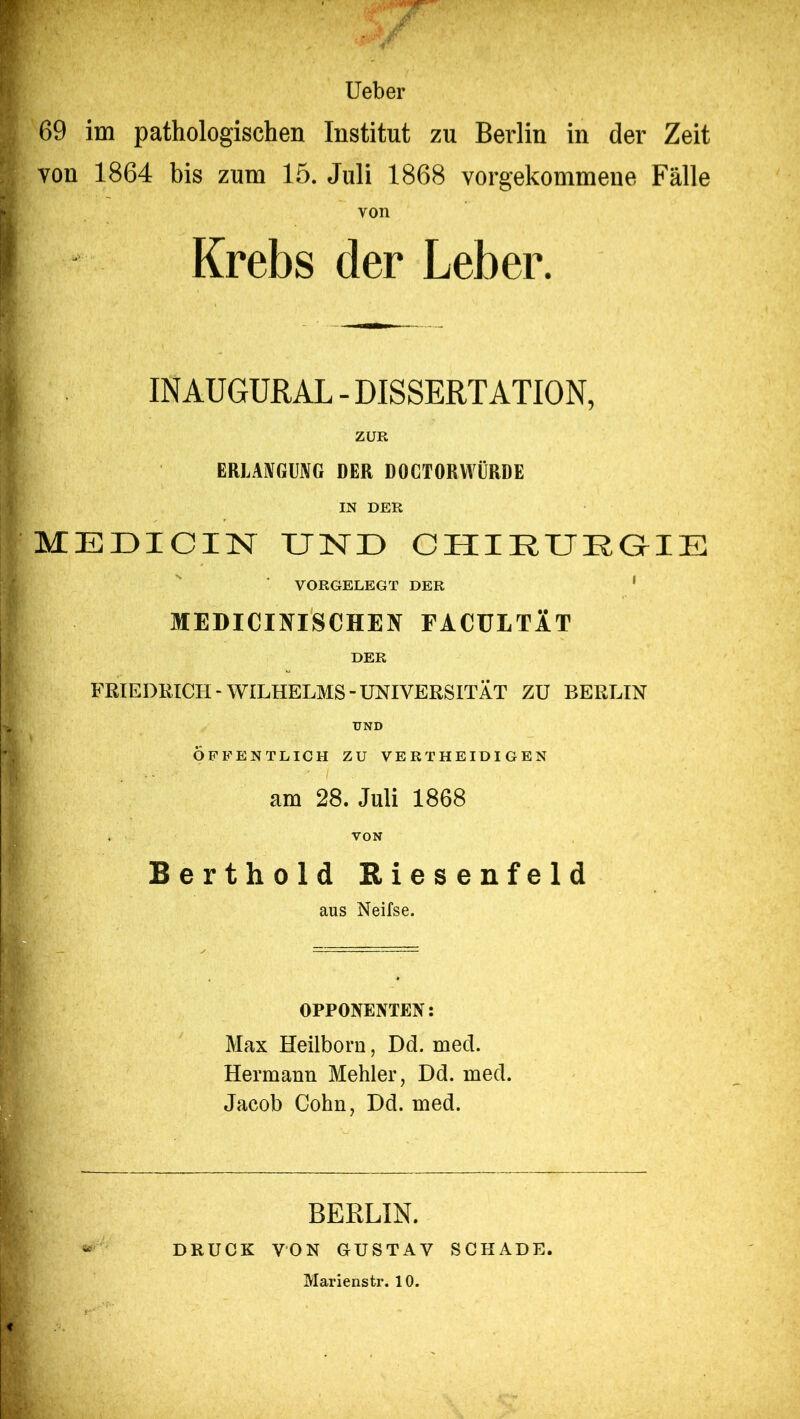 Ueber \ 69 im pathologischen Institut zu Berlin in der Zeit von 1864 bis zum 15. Juli 1868 vorgekommene Fälle von Krebs der Leber. INAUGURAL - DISSERTATION, ZUR ERLANGUNG DER DOCTORWÜRDE IN DER MEDICIN UND CHIRURGIE VORGELEGT DER ME DI CI NISCHEN EACÜLTAT DER FRIEDRICH-WILHELMS-UNIVERSITÄT ZU BERLIN UND ÖFFENTLICH ZU VERTHEIDIGEN ■ am 28. Juli 1868 . VON Berthold Riesenfeld aus Neifse. OPPONENTEN: Max Heilborn, Dd. med. Hermann Mehler, Dd. med. Jacob Cohn, Dd. med. BERLIN. DRUCK VON GUSTAV SCHADE. Marienstr. 10.