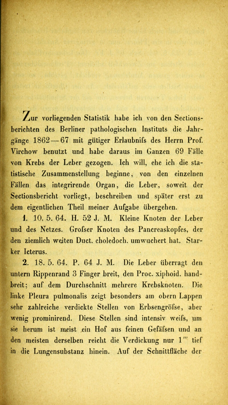 Zur vorliegenden Statistik habe ich von den Sections- berichten des Berliner pathologischen Instituts die Jahr- gänge 1862 — 67 mit gütiger Erlaubnifs des Herrn Prof. Virchow benutzt und habe daraus im Ganzen 69 Fälle von Krebs der Leber gezogen. Ich will, ehe ich die sta- P tistische Zusammenstellung beginne, von den einzelnen , Fällen das integrirende Organ, die Leber, soweit der Sectionsbericht vorliegt, beschreiben und später erst zu dem eigentlichen Theil meiner Aufgabe übergehen. 1. 10. 5. 64. H. 52 J. M. Kleine Knoten der Leber und des Netzes. Grofser Knoten des Pancreaskopfes, der den ziemlich weiten Duct. choledoch. umwuchert hat. Star- ker Icterus. 2. 18. 5. 64. P. 64 J. M. Die Leber überragt den untern Rippenrand 3 Finger breit, den Proc. xiphoid. hand- breit; auf dem Durchschnitt mehrere Krebsknoten. Die linke Pleura pulmonalis zeigt besonders am obern Lappen sehr zahlreiche verdickte Stellen von Erbsengröfse, aber wenig prominirend. Diese Stellen sind intensiv weifs, um sie herum ist meist jein Hof aus feinen Gefäfsen und an den meisten derselben reicht die Verdickung nur 1' tief in die Lungensubstanz hinein. Auf der Schnittfläche der