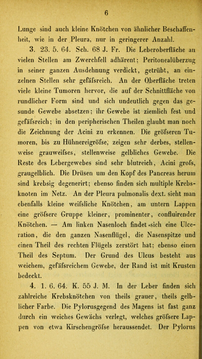 Lunge sind auch kleine Knötchen von ähnlicher Beschaffen- heit, wie in der Pleura, nur in geringerer Anzahl. 3. 23. 5. 64. Sch. 68 J. Fr. Die Leberoberfläche an vielen Stellen am Zwerchfell adhärent; Peritonealüberzug in seiner ganzen Ausdehnung verdickt, getrübt, an ein- zelnen Stellen sehr gefäfsreich. An der Oberfläche treten viele kleine Tumoren hervor, die auf der Schnittfläche von rundlicher Form sind und sich undeutlich gegen das ge- sunde Gewebe absetzen; ihr Gewebe ist ziemlich fest und gefäfsreich; in den peripherischen Theilen glaubt man noch die Zeichnung der Acini zu erkennen. Die gröfseren Tu- moren, bis zu Hühnereigröfse, zeigen sehr derbes, stellen- weise grauweifses, stellenweise gelbliches Gewebe. Die Reste des Lebergewebes sind sehr blutreich, Acini grofs, graugelblich. Die Drüsen um den Kopf des Pancreas herum sind krebsig degenerirt; ebenso finden sich multiple Krebs- knoten im Netz. An der Pleura pulmonalis dext. sieht man ebenfalls kleine weifsliche Knötchen, am untern Lappen eine gröfsere Gruppe kleiner, prominenter, confluirender Knötchen. — Am linken Nasenloch findet -sich eine Ulce- ration, die den ganzen Nasenflügel, die Nasenspitze und einen Theil des rechten Flügels zerstört hat; ebenso einen Theil des Septum. Der Grund des Ulcus besteht aus weichem, gefäfsreichem Gewebe, der Rand ist mit Krusten bedeckt. 4. 1. 6. 64. K. 55 J. M. In der Leber finden sich zahlreiche Krebsknötchen von theils grauer, theils gelb- licher Farbe. Die Pylorusgegend des Magens ist fast ganz durch ein weiches Gewächs verlegt, welches gröfsere Lap- pen von etwa Kirschengröfse heraussendet. Der Pylorus