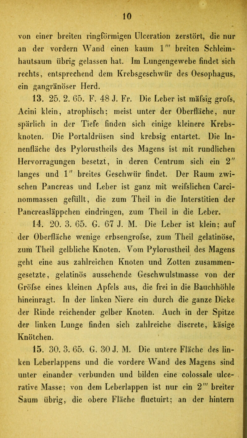 von einer breiten ringförmigen Ulceration zerstört, die nur an der vordem Wand einen kaum 1' breiten Schleim- hautsaum übrig gelassen hat. Im Lungengewebe findet sich rechts, entsprechend dem Krebsgeschwür des Oesophagus, ein gangränöser Herd. 13. 25. 2. 65. F. 48 J. Fr. Die Leber ist mäfsig grofs, Acini klein, atrophisch; meist unter der Oberfläche, nur spärlich in der Tiefe finden sich einige kleinere Krebs- knoten. Die Portaldrüsen sind krebsig entartet. Die In- nenfläche des Pylorustheils des Magens ist mit rundlichen Hervorragungen besetzt, in deren Centrum sich ein 2 langes und 1 breites Geschwür findet. Der Raum zwi- schen Pancreas und Leber ist ganz mit weifslichen Carci- nommassen gefüllt, die zum Theil in die Interstitien der Pancreasläppchen eindringen, zum Theil in die Leber. 14. 20. 3. 65. G. 67 J. M. Die Leber ist klein; auf der Oberfläche wenige erbsengrofse, zum Theil gelatinöse, zum Theil gelbliche Knoten. Vom Pylorustheil des Magens geht eine aus zahlreichen Knoten und Zotten zusammen- gesetzte, gelatinös aussehende Geschwulstmasse von der Gröfse eines kleinen Apfels aus, die frei in die Bauchhöhle hineinragt. In der linken Niere ein durch die ganze Dicke der Rinde reichender gelber Knoten. Auch in der Spitze der linken Lunge finden sich zahlreiche discrete, käsige Knötchen. 15. 30. 3. 65. G. 30 J. M. Die untere Fläche des lin- ken Leberlappens und die vordere Wand des Magens sind unter einander verbunden und bilden eine colossale ulce- rative Masse; von dem Leberlappen ist nur ein 2' breiter Saum übrig, die obere Fläche fluctuirt; an der hintern