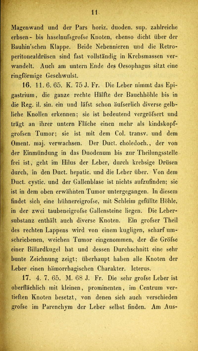 Magenwand und der Pars horiz. duoden. sup. zahlreiche erbsen- bis haselnufsgrofsc Knoten, ebenso dicht über der Bauhin’schen Klappe. Beide Nebennieren und die Retro- peritonealdrüsen sind fast vollständig in Krebsmassen ver- wandelt. Auch am untern Ende des Oesophagus sitzt eine ringförmige Geschwulst. 16. 11.6. 65. K. 75 J. Fr. Die Leber nimmt das Epi- gastrium, die ganze rechte Hälfte der Bauchhöhle bis in die Reg. il. sin. ein und läfst schon äufserlich diverse gelb- liche Knollen erkennen; sie ist bedeutend vergröfsert und trägt an ihrer untern Fläche einen mehr als kindskopf- grofsen Tumor; sie ist mit dem Col. transv. und dem Oment. maj. verwachsen. Der Duct. choledoch., der von der Einmündung in das Duodenum bis zur Theilungsstelle frei ist, geht im Hilus der Leber, durch krebsige Drüsen durch, in den Duct. hepatic. und die Leber über. Von dem Duct. cystic. und der Gallenblase ist nichts aufzufinden; sie ist in dem oben erwähnten Tumor untergegangen. In diesem findet sich eine hühnereigrofse, mit Schleim gefüllte Höhle, in der zwei taubeneigrofse Gallensteine liegen. Die Leber- substanz enthält auch diverse Knoten. Ein grofser Theil des rechten Lappens wird von einem kugligen, scharf um- schriebenen, weichen Tumor eingenommen, der die Gröfse einer Billardkugel hat und dessen Durchschnitt eine sehr bunte Zeichnung zeigt; überhaupt haben alle Knoten der Leber einen hämorrhagischen Charakter. Icterus. 17. 4. 7. 65. M. 68 J. Fr. Die sehr grofse Leber ist oberflächlich mit kleinen, prominenten, im Centrum ver- tieften Knoten besetzt, von denen sich auch verschieden grofse im Parenchym der Leber selbst finden. Am Aus-