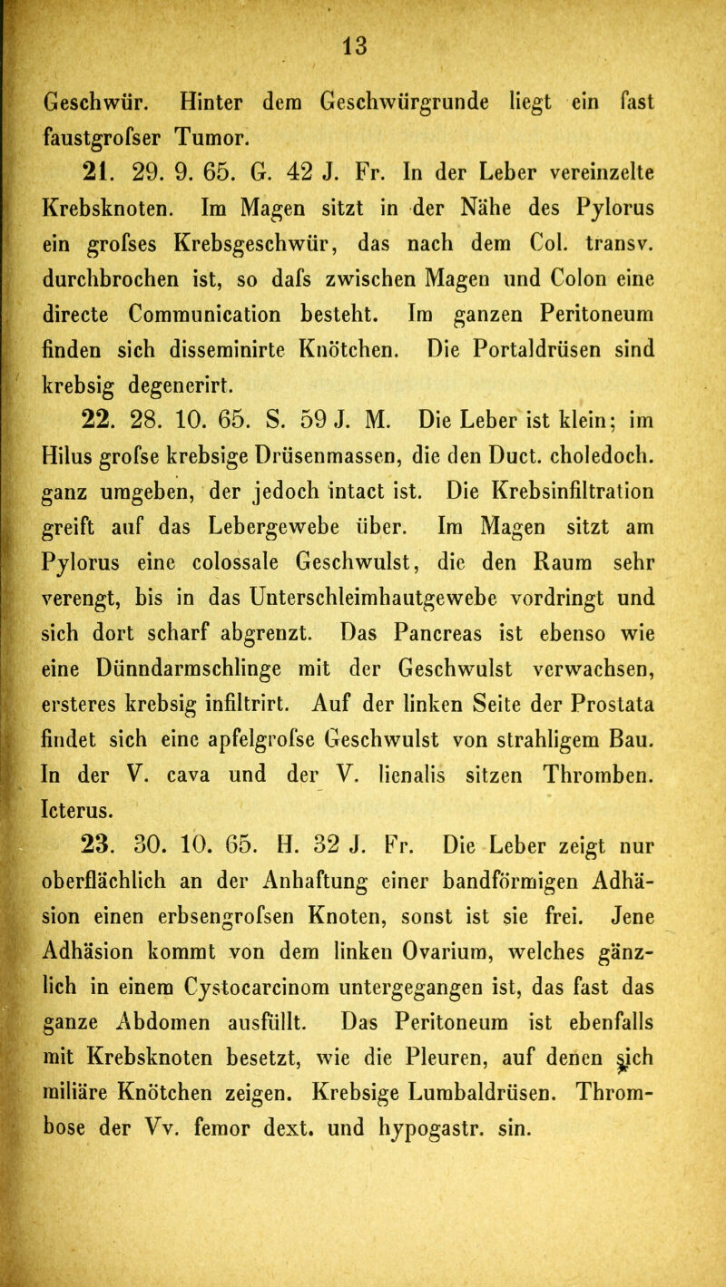 ■ Geschwür. Hinter dem Geschwürgrunde liegt ein fast faustgrofser Tumor. 21. 29. 9. 65. G. 42 J. Fr. In der Leber vereinzelte \ Krebsknoten. Im Magen sitzt in der Nähe des Pylorus ein grofses Krebsgeschwür, das nach dem Col. transv. durchbrochen ist, so dafs zwischen Magen und Colon eine directe Communication besteht. Im ganzen Peritoneum finden sich disseminirte Knötchen. Die Portaldrüsen sind krebsig degenerirt. 22. 28. 10. 65. S. 59 J. M. Die Leber ist klein; im Hilus grofse krebsige Drüsenmassen, die den Duct. choledoch. ganz umgeben, der jedoch intact ist. Die Krebsinfiltration greift auf das Lebergewebe über. Im Magen sitzt am Pylorus eine colossale Geschwulst, die den Raum sehr verengt, bis in das Unterschleimhautgewebe vordringt und sich dort scharf abgrenzt. Das Pancreas ist ebenso wie eine Dünndarmschlinge mit der Geschwulst verwachsen, ersteres krebsig infiltrirt. Auf der linken Seite der Prostata (findet sich eine apfelgrofse Geschwulst von strahligem Bau. In der V. cava und der V, lienalis sitzen Thromben. Icterus. 23. 30. 10. 65. H. 32 J. Fr. Die Leber zeigt nur oberflächlich an der Anhaftung einer bandförmigen Adhä- sion einen erbsengrofsen Knoten, sonst ist sie frei. Jene Adhäsion kommt von dem linken Ovarium, welches gänz- lich in einem Cystocarcinom untergegangen ist, das fast das ganze Abdomen ausfüllt. Das Peritoneum ist ebenfalls mit Krebsknoten besetzt, wie die Pleuren, auf denen ^ich miliäre Knötchen zeigen. Krebsige Lumbaldrüsen. Throm- bose der Vv. femor dext. und hypogastr. sin.