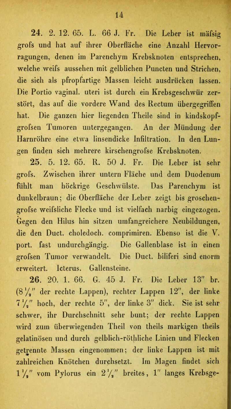 24. 2. 12. 65. L. 66 J. Fr. Die Leber ist mäfsig grofs und hat auf ihrer Oberfläche eine Anzahl Hervor- ragungen, denen im Parenchym Krebsknoten entsprechen, welche weifs aussehen mit gelblichen Puncten und Strichen, die sich als pfropfartige Massen leicht ausdrücken lassen. Die Portio vaginal, uteri ist durch ein Krebsgeschwür zer- stört, das auf die vordere Wand des Rectum übergegriffen hat. Die ganzen hier liegenden Theile sind in kindskopf- grofsen Tumoren untergegangen. An der Mündung der Harnröhre eine etwa linsendicke Infiltration. In den Lun- gen finden sich mehrere kirschengrofse Krebsknoten. 25. 5. 12. 65. R. 50 J. Fr. Die Leber ist sehr grofs. Zwischen ihrer untern Fläche und dem Duodenum fühlt man höckrige Geschwülste. Das Parenchym ist dunkelbraun; die Oberfläche der Leber zeigt bis groschen- grofse weifsliche Flecke und ist vielfach narbig eingezogen. Gegen den Hilus hin sitzen umfangreichere Neubildungen, die den Duct. choledoch. coraprimiren. Ebenso ist die V. port. fast undurchgängig. Die Gallenblase ist in einen grofsen Tumor verwandelt. Die Duct. biliferi sind enorm erweitert. Icterus. Gallensteine. 26. 20. 1. 66. G. 45 J. Fr. Die Leber 13 br. (81/, der rechte Lappen), rechter Lappen 12, der linke 71/, hoch, der rechte 5, der linke 3 dick. Sie ist sehr schwer, ihr Durchschnitt sehr bunt; der rechte Lappen wird zum überwiegenden Theil von theils markigen theils gelatinösen und durch gelblich-röthliche Linien und Flecken getrennte Massen eingenommen; der linke Lappen ist mit zahlreichen Knötchen durchsetzt. Im Magen findet sich 1J/9 vom Pylorus ein 2*/, breites, 1 langes Krebsge-