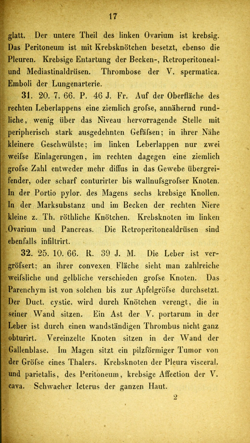 glatt. Der untere Theil des linken Ovarium ist krebsig. Das Peritoneum ist mit Krebsknötchen besetzt, ebenso die Pleuren. Krebsige Entartung der Becken-, Retroperitoneal- und Mediastinaldrüsen. Thrombose der V. spermatica. Emboli der Lungenarterie. 31. 20. 7. 66. P. 46 J. Fr. Auf der Oberfläche des rechten Leberlappens eine ziemlich grofse, annähernd rund- liche, wenig über das Niveau hervorragende Stelle mit peripherisch stark ausgedehnten Gefäfsen; in ihrer Nähe kleinere Geschwülste; im linken Leberlappen nur zwei weifse Einlagerungen, im rechten dagegen eine ziemlich grofse Zahl entweder mehr diffus in das Gewebe übergrei- fender, oder scharf conturirter bis wallnufsgrofser Knoten. In der Portio pylor. des Magens sechs krebsige Knollen. In der Marksubstanz und im Becken der rechten Niere kleine z. Th. röthliche Knötchen. Krebsknoten im linken .Ovarium und Pancreas. Die Retroperitonealdrüsen sind ebenfalls infiltrirt. 32. 25. 10. 66. R. 39 J. M. Die Leber ist ver- gröfsert: an ihrer convexen Fläche sieht man zahlreiche weifsliche und gelbliche verschieden grofse Knoten. Das Parenchym ist von solchen bis zur Apfelgröfse durchsetzt. Der Duct. cystic. wird durch Knötchen verengt, die in seiner Wand sitzen. Ein Ast der V. portarum in der Leber ist durch einen wandständigen Thrombus nicht ganz obturirt. Vereinzelte Knoten sitzen in der Wand der Gallenblase. Im Magen sitzt ein pilzförmiger Tumor von der Grofse eines Thalers. Krebsknoten der Pleura visceral, und parietalis, des Peritoneum, krebsige Affection der V. cava. Schwacher Icterus der ganzen Haut. 2