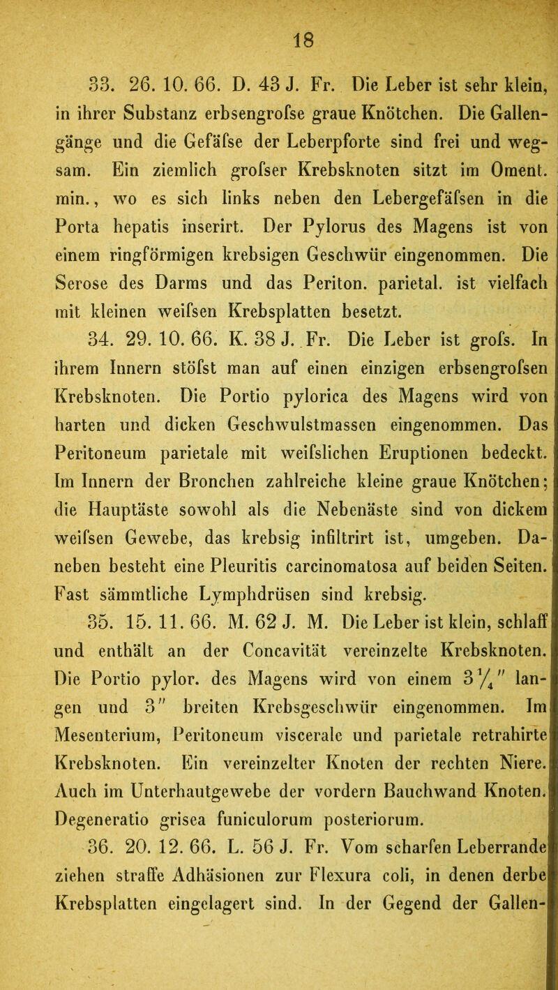 33. 26. 10. 66. D. 43 J. Fr. Die Leber ist sehr klein, in ihrer Substanz erbsengrofse graue Knötchen. Die Gallen- gänge und die Gefäfse der Leberpforte sind frei und weg- sam. Ein ziemlich grofser Krebsknoten sitzt im Oment. min., wo es sich links neben den Lebergefäfsen in die Porta hepatis inserirt. Der Pylorus des Magens ist von einem ringförmigen krebsigen Geschwür eingenommen. Die Seröse des Darms und das Periton. parietal, ist vielfach mit kleinen weifsen Krebsplatten besetzt. 34. 29. 10. 66. K. 38 J. Fr. Die Leber ist grofs. In ihrem Innern stöfst man auf einen einzigen erbsengrofsen Krebsknoten. Die Portio pylorica des Magens wird von harten und dicken Geschwulstmassen eingenommen. Das Peritoneum parietale mit weifslichen Eruptionen bedeckt. Im Innern der Bronchen zahlreiche kleine graue Knötchen; die Hauptäste sowohl als die Nebenäste sind von dickem weifsen Gewebe, das krebsig infiltrirt ist, umgeben. Da- neben besteht eine Pleuritis carcinomatosa auf beiden Seiten. Fast sämmtliche Lymphdrüsen sind krebsig. 35. 15. 11. 66. M. 62 J. M. Die Leber ist klein, schlaff und enthält an der Concavität vereinzelte Krebsknoten. Die Portio pylor. des Magens wird von einem 31//' lan- gen und 3 breiten Krebsgeschwür eingenommen. Im Mesenterium, Peritoneum viscerale und parietale retrahirte Krebsknoten. Ein vereinzelter Knoten der rechten Niere. Auch im Unterhautgewebe der vordem Bauchwand Knoten. Degeneratio grisea funiculorum posteriorum. 36. 20. 12.66. L. 56 J. Fr. Vom scharfen Leberrande ziehen straffe Adhäsionen zur Flexura coli, in denen derbe Krebsplatten eingelagert sind. In der Gegend der Gallen-