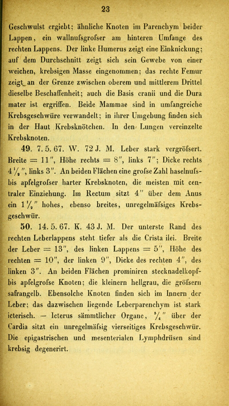 Geschwulst ergiebt; ähnliche Knoten im Parenchym beider Lappen, ein wallnufsgrofser am hinteren Umfange des rechten Lappens. Der linke Humerus zeigt eine Einknickung; auf dem Durchschnitt zeigt sich sein Gewebe von einer weichen, krebsigen Masse eingenommen; das rechte Femur zeigte an der Grenze zwischen oberem und mittlerem Drittel dieselbe Beschaffenheit; auch die Basis cranii und die Dura mater ist ergriffen. Beide Mammae sind in umfangreiche Krebsgeschwüre verwandelt; in ihrer Umgebung finden sich in der Haut Krebsknötchen. In den Lungen vereinzelte Krebsknoten. 49. 7.5. 67. W. 72 J. M. Leber stark vergröfsert. Breite = 11, Höhe rechts = 8, links 7; Dicke rechts 4 % , links 3 . An beiden Flächen eine grofse Zahl haselnufs- bis apfelgrofser harter Krebsknoten, die meisten mit cen- traler Einziehung. Im Rectum sitzt 4 über dem Anus ein 1 ]/2 hohes, ebenso breites, unregelmäfsiges Krebs- geschwür. 50. 14.5.67. K. 43 J. M. Der unterste Rand des rechten Leberlappens steht tiefer als die Crista ilei. Breite der Leber — 13, des linken Lappens — 5, Höhe des rechten — 10, der linken 9, Dicke des rechten 4, des linken 3. An beiden Flächen prominiren stecknadelkopf- bis apfelgrofse Knoten; die kleinern hellgrau, die gröfsern safrangelb. Ebensolche Knoten finden sich im Innern der Leber; das dazwischen liegende Leberparenchym ist stark icterisch. — Icterus sämmtlicher Organe, B/4 über der Cardia sitzt ein unregelmäfsig vierseitiges Krebsgeschwür. Die epigastrischen und mesenterialen Lymphdrüsen sind krebsig degenerirt.