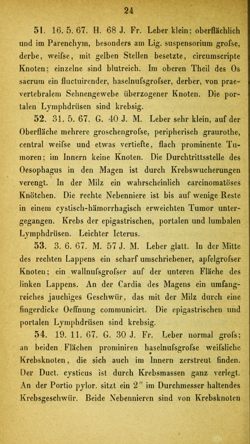 5t. 16. 5. 67. H. 68 J. Fr. Leber klein; oberflächlich und im Parenchym, besonders am Lig. Suspensorium grofse, derbe, weifse, mit gelben Stellen besetzte, circumscripte Knoten; einzelne sind blutreich. Im oberen Theil des Os sacrura ein fluctuirender, haselnufsgrofser, derber, von prae- vertebralem Sehnengewebe überzogener Knoten. Die por- talen Lymphdrüsen sind krebsig. 52. 31. 5. 67. G. 40 J. M. Leber sehr klein, auf der Oberfläche mehrere groschengrofse, peripherisch graurothe, central weifse und etwas vertiefte, flach prominente Tu- moren; im Innern keine Knoten. Die Durchtrittsstelle des Oesophagus in den Magen ist durch Krebswucherungen verengt. In der Milz ein wahrscheinlich carcinomatöses Knötchen. Die fechte Nebenniere ist bis auf wenige Reste in einem cystisch-hämorrhagisch erweichten Tumor unter- gegangen. Krebs der epigastrischen, portalen und lumbalen Lymphdrüsen. Leichter Icterus. 53. 3. 6. 67. M. 57 J. M. Leber glatt. In der Mitte des rechten Lappens ein scharf umschriebener, apfelgrofser Knoten; ein wallnufsgrofser auf der unteren Fläche des linken Lappens. An der Cardia des Magens ein umfang- reiches jauchiges Geschwür, das mit der Milz durch eine fingerdicke Oeffnung communicirt. Die epigastrischen und portalen Lymphdrüsen sind krebsig. 54. 19. 11. 67. G. 30 J. Fr. Leber normal grofs; an beiden Flächen prominiren haselnufsgrofse weifslichc Krebsknoten, die sich auch im Innern zerstreut finden. Der Duct. cysticus ist durch Krebsmassen ganz verlegt. An der Portio pylor. sitzt ein 2 im Durchmesser haltendes Krebsgeschwür. Beide Nebennieren sind von Krebsknoten