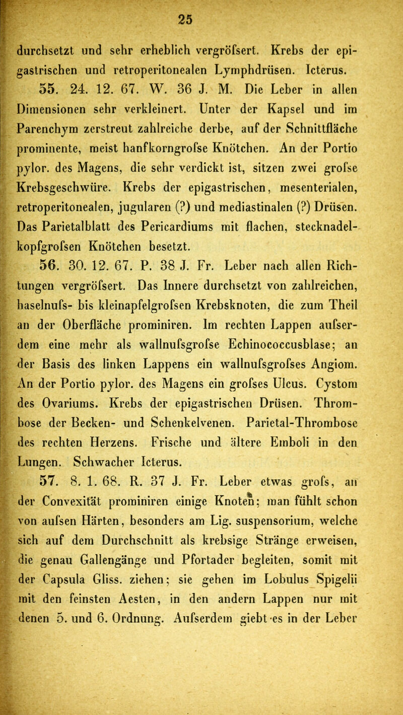 durchsetzt und sehr erheblich vergröfsert. Krebs der epi- gastrischen und retroperitonealen Lymphdrüsen. Icterus. 55. 24. 12. 67. W. 36 J. M. Die Leber in allen Dimensionen sehr verkleinert. Unter der Kapsel und im Parenchym zerstreut zahlreiche derbe, auf der Schnittfläche prominente, meist hanfkorngrofse Knötchen. An der Portio pylor. des Magens, die sehr verdickt ist, sitzen zwei grofse Krebsgeschwüre. Krebs der epigastrischen, mesenterialen, retroperitonealen, jugularen (?) und mediastinalen (?) Drüsen. Das Parietalblatt des Pericardiums mit flachen, stecknadel- kopfgrofsen Knötchen besetzt. 56. 30. 12. 67. P. 38 J. Fr. Leber nach allen Rich- tungen vergröfsert. Das Innere durchsetzt von zahlreichen, haselnufs- bis kleinapfelgrofsen Krebsknoten, die zum Theil an der Oberfläche prominiren. Im rechten Lappen aufser- dem eine mehr als wallnufsgrofse Echinococcusblase; an der Basis des linken Lappens ein wallnufsgrofses Angiom. An der Portio pylor. des Magens ein grofses Ulcus. Cystom des Ovariums. Krebs der epigastrischen Drüsen. Throm- bose der Becken- und Schenkelvenen. Parietal-Thrombose des rechten Herzens. Frische und ältere Emboli in den Lungen. Schwacher Icterus. 57. 8. 1. 68. R. 37 J. Fr. Leber etwas grofs, an der Convexität prominiren einige Knoten; man fühlt schon von aufsen Härten, besonders am Lig. Suspensorium, welche sich auf dem Durchschnitt als krebsige Stränge erweisen, die genau Gallengänge und Pfortader begleiten, somit mit der Capsula Gliss. ziehen; sie gehen im Lobulus Spigelii mit den feinsten Aesten, in den andern Lappen nur mit denen 5. und 6. Ordnung. Aufserdem giebt es in der Leber