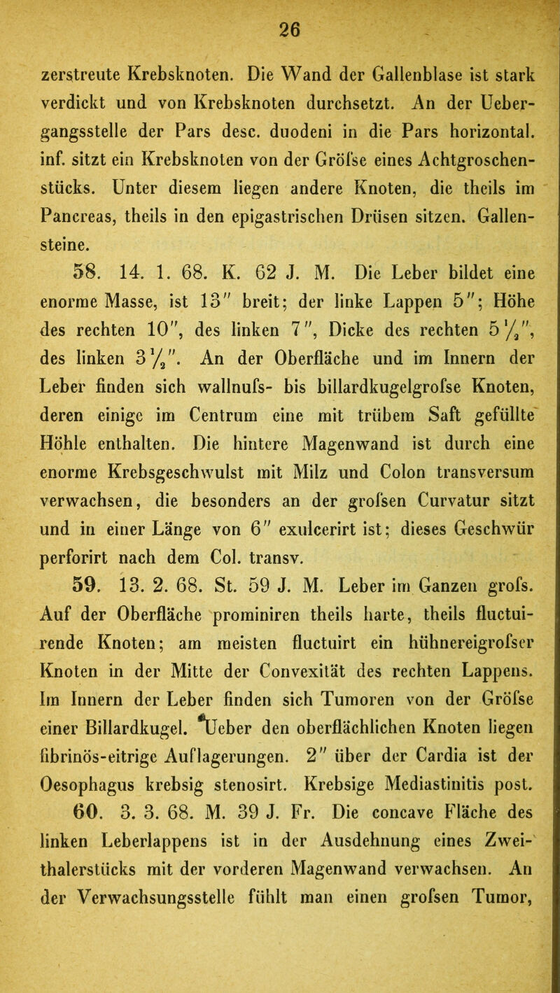 zerstreute Krebsknoten. Die Wand der Gallenblase ist stark verdickt und von Krebsknoten durchsetzt. An der Ueber- gangsstelle der Pars desc. duodeni in die Pars horizontal, inf. sitzt ein Krebsknoten von der Gröfse eines Achtgroschen- stücks. Unter diesem liegen andere Knoten, die theils im Pancreas, theils in den epigastrischen Drüsen sitzen. Gallen- steine. 58. 14. 1. 68. K. 62 J. M. Die Leber bildet eine enorme Masse, ist 13 breit; der linke Lappen 5; Höhe des rechten 10, des linken 7, Dicke des rechten 51/2, des linken 31//'. An der Oberfläche und im Innern der Leber finden sich wallnufs- bis billardkugelgrofse Knoten, deren einige im Centrum eine mit trübem Saft gefüllte Höhle enthalten. Die hintere Magenwand ist durch eine enorme Krebsgeschwulst mit Milz und Colon transversum verwachsen, die besonders an der grofsen Curvatur sitzt und in einer Länge von 6 exulcerirt ist; dieses Geschwür perforirt nach dem Col. transv. 59. 13. 2. 68. St. 59 J. M. Leber im Ganzen grofs. Auf der Oberfläche prominiren theils harte, theils fluctui- rende Knoten; am meisten fluctuirt ein hühnereigrofser Knoten in der Mitte der Convexität des rechten Lappens. Im Innern der Leber finden sich Tumoren von der Gröfse einer Billardkugel. *Ueber den oberflächlichen Knoten liegen fibrinös-eitrige Auflagerungen. 2 über der Cardia ist der Oesophagus krebsig stenosirt. Krebsige Mediastinitis post. 60. 3. 3. 68. M. 39 J. Fr. Die concave Fläche des linken Leberlappens ist in der Ausdehnung eines Zwei- thalerstücks mit der vorderen Magenwand verwachsen. An der Verwachsungsstelle fühlt man einen grofsen Tumor,