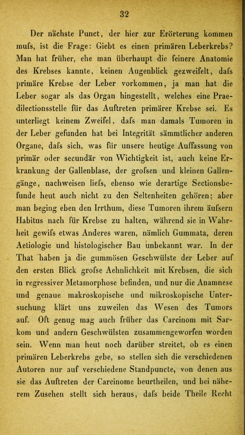 Der nächste Punct, der hier zur Erörterung kommen mufs, ist die Frage: Giebt es einen primären Leberkrebs? Man hat früher, ehe man überhaupt die feinere Anatomie des Krebses kannte, keinen Augenblick gezweifelt, dafs primäre Krebse der Leber Vorkommen, ja man hat die Leber sogar als das Organ hingestellt, welches eine Prae- dilectionsstelle für das Auftreten primärer Krebse sei. Es unterliegt keinem Zweifel, dafs man damals Tumoren in der Leber gefunden hat bei Integrität sämmtlicher anderen Organe, dafs sich, was für unsere heutige Auffassung von primär oder secundär von Wichtigkeit ist, auch keine Er- krankung der Gallenblase, der grofsen und kleinen Gallen- gänge, nachweisen liefs, ebenso wie derartige Sectionsbe- funde heut auch nicht zu den Seltenheiten gehören; aber man beging eben den Irrthum, diese Tumoren ihrem äufsern Habitus nach für Krebse zu halten, während sie in Wahr- heit gewifs etwas Anderes waren, nämlich Gummata, deren Aetiologie und histologischer Bau unbekannt war. In der That haben ja die gummösen Geschwülste der Leber auf den ersten Blick grofse Aehnlichkeit mit Krebsen, die sich in regressiver Metamorphose befinden, und nur die Anamnese und genaue makroskopische und mikroskopische Unter- suchung klärt uns zuweilen das Wesen des Tumors auf. Oft genug mag auch früher das Carcinom mit Sar- kom und andern Geschwülsten zusammengeworfen worden sein. Wenn man heut noch darüber streitet, ob es einen primären Leberkrebs gebe, so stellen sich die verschiedenen Autoren nur auf verschiedene Standpuncte, von denen aus sie das Auftreten der Carcinome beurtheilen, und bei nähe- rem Zusehen stellt sich heraus, dafs beide Theile Recht