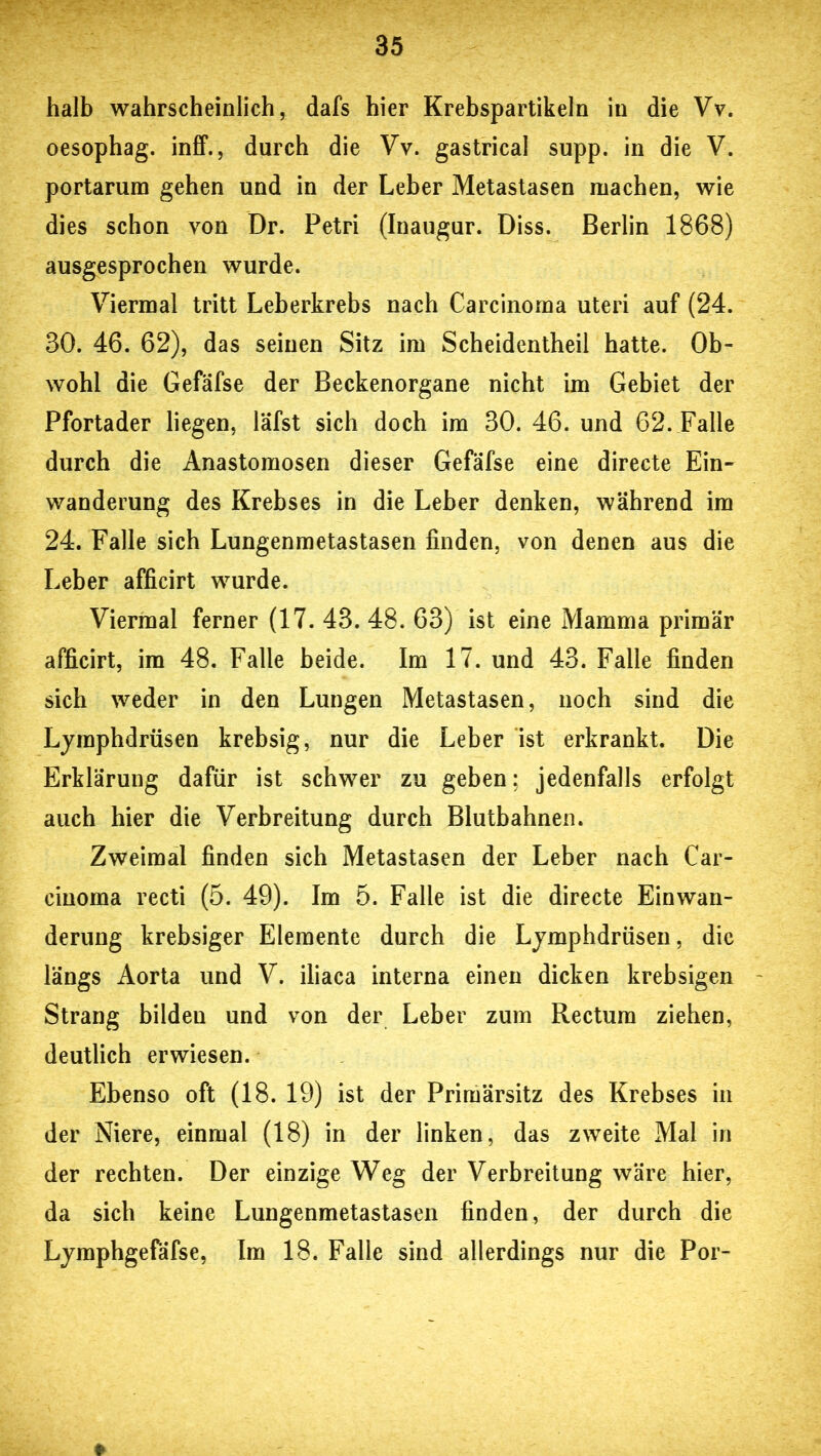 halb wahrscheinlich, dafs hier Krebspartikeln in die Vv. oesophag. inff., durch die Vv. gastrical supp, in die V. portarum gehen und in der Leber Metastasen machen, wie dies schon von Dr. Petri (Inaugur. Diss. Berlin 1868) ausgesprochen wurde. Viermal tritt Leberkrebs nach Carcinoma Uteri auf (24. 30. 46. 62), das seinen Sitz im Scheidentheil hatte. Ob- wohl die Gefafse der Beckenorgane nicht im Gebiet der Pfortader liegen, läfst sich doch im 30. 46. und 62. Falle durch die Anastomosen dieser Gefafse eine directe Ein- wanderung des Krebses in die Leber denken, während im 24. Falle sich Lungenmetastasen finden, von denen aus die Leber afficirt wurde. Viermal ferner (17. 43. 48. 63) ist eine Mamma primär afficirt, im 48. Falle beide. Im 17. und 43. Falle finden sich weder in den Lungen Metastasen, noch sind die Lymphdrüsen krebsig, nur die Leber ist erkrankt. Die Erklärung dafür ist schwer zu geben; jedenfalls erfolgt auch hier die Verbreitung durch Blutbahnen. Zweimal finden sich Metastasen der Leber nach Car- cinoma recti (5. 49). Im 5. Falle ist die directe Einwan- derung krebsiger Elemente durch die Lymphdrüsen, die längs Aorta und V. iliaca interna einen dicken krebsigen Strang bilden und von der Leber zum Rectum ziehen, deutlich erwiesen. Ebenso oft (18. 19) ist der Primärsitz des Krebses in der Niere, einmal (18) in der linken, das zweite Mal in der rechten. Der einzige Weg der Verbreitung wäre hier, da sich keine Lungenmetastasen finden, der durch die Lymphgefäfse, Im 18. Falle sind allerdings nur die Por- ♦